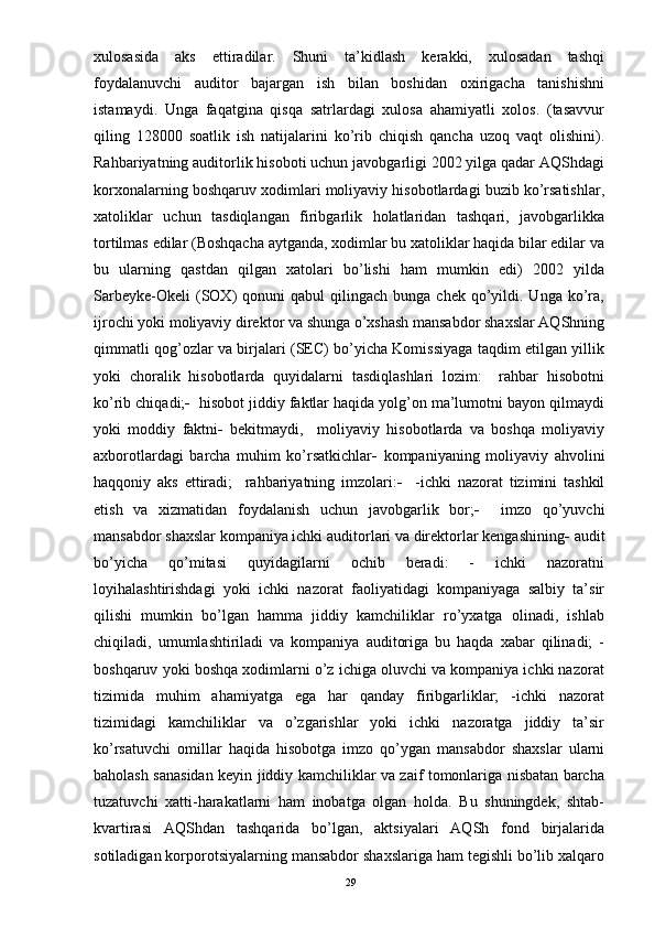 xulosasida   aks   ettiradilar.   Shuni   ta’kidlash   kerakki,   xulosadan   tashqi
foydalanuvchi   auditor   bajargan   ish   bilan   boshidan   oxirigacha   tanishishni
istamaydi.   Unga   faqatgina   qisqa   satrlardagi   xulosa   ahamiyatli   xolos.   (tasavvur
qiling   128000   soatlik   ish   natijalarini   ko’rib   chiqish   qancha   uzoq   vaqt   olishini).
Rahbariyatning auditorlik hisoboti uchun javobgarligi 2002 yilga qadar AQShdagi
korxonalarning boshqaruv xodimlari moliyaviy hisobotlardagi buzib ko’rsatishlar,
xatoliklar   uchun   tasdiqlangan   firibgarlik   holatlaridan   tashqari,   javobgarlikka
tortilmas edilar (Boshqacha aytganda, xodimlar bu xatoliklar haqida bilar edilar va
bu   ularning   qastdan   qilgan   xatolari   bo’lishi   ham   mumkin   edi)   2002   yilda
Sarbeyke-Okeli  (SOX)   qonuni  qabul   qilingach   bunga  chek  qo’yildi.  Unga   ko’ra,
ijrochi yoki moliyaviy direktor va shunga o’xshash mansabdor shaxslar AQShning
qimmatli qog’ozlar va birjalari (SEC) bo’yicha Komissiyaga taqdim etilgan yillik
yoki   choralik   hisobotlarda   quyidalarni   tasdiqlashlari   lozim:     rahbar   hisobotni
ko’rib chiqadi;    hisobot jiddiy faktlar haqida yolg’on ma’lumotni bayon qilmaydi
yoki   moddiy   faktni    bekitmaydi,     moliyaviy   hisobotlarda   va   boshqa   moliyaviy
axborotlardagi   barcha   muhim   ko’rsatkichlar    kompaniyaning   moliyaviy   ahvolini
haqqoniy   aks   ettiradi;     rahbariyatning   imzolari:      -ichki   nazorat   tizimini   tashkil
etish   va   xizmatidan   foydalanish   uchun   javobgarlik   bor;      imzo   qo’yuvchi
mansabdor shaxslar kompaniya ichki auditorlari va direktorlar kengashining   audit
bo’yicha   qo’mitasi   quyidagilarni   ochib   beradi:   -   ichki   nazoratni
loyihalashtirishdagi   yoki   ichki   nazorat   faoliyatidagi   kompaniyaga   salbiy   ta’sir
qilishi   mumkin   bo’lgan   hamma   jiddiy   kamchiliklar   ro’yxatga   olinadi,   ishlab
chiqiladi,   umumlashtiriladi   va   kompaniya   auditoriga   bu   haqda   xabar   qilinadi;   -
boshqaruv yoki boshqa xodimlarni o’z ichiga oluvchi va kompaniya ichki nazorat
tizimida   muhim   ahamiyatga   ega   har   qanday   firibgarliklar;   -ichki   nazorat
tizimidagi   kamchiliklar   va   o’zgarishlar   yoki   ichki   nazoratga   jiddiy   ta’sir
ko’rsatuvchi   omillar   haqida   hisobotga   imzo   qo’ygan   mansabdor   shaxslar   ularni
baholash sanasidan keyin jiddiy kamchiliklar va zaif tomonlariga nisbatan barcha
tuzatuvchi   xatti-harakatlarni   ham   inobatga   olgan   holda.   Bu   shuningdek,   shtab-
kvartirasi   AQShdan   tashqarida   bo’lgan,   aktsiyalari   AQSh   fond   birjalarida
sotiladigan korporotsiyalarning mansabdor shaxslariga ham tegishli bo’lib xalqaro
29 