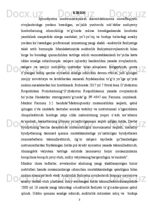 KIRISH
              Iqtisodiyotini   modernizatsiyalash   sharoitidabiznesni   muvaffaqiyatli
rivojlantirishga   yordam   beradigan,   xo’jalik   yurituvchi   sub’ektlar   moliyaviy
hisobotlarining   ishonchliligi   to’g’risida   xulosa   beradiganhamda   hisobotni
yaxshilash   maqsadida   ularga   maslahat,   yo’l-yo’riq   va   boshqa   turlardagi   amaliy
yordam ko’rsatadigan professional xizmatning yangi shakli –auditorlik faoliyatiga
talab   ortib   bormoqda.   Mamlakatimizda   auditorlik   faoliyatnirivojlantirish   bilan
birga   bu   boradagi   qonunchilikni   tartibga   solish   vamustahkamlash   bo’yicha   katta
ishlar   amalga   oshirilmoqda.   xalqaro   iqtisodiy   hamkorlikni   yanada   rivojlantirish,
xalqaro   va   xorijiy   moliyaviy   institutlar   bilan   aloqalarni   kengaytirish,   puxta
o’ylangan tashqi qarzlar siyosatini  amalga oshirishni davom ettirish, jalb qilingan
xorijiy   investitsiya   va   kreditlardan   samarali   foydalanishni   to’g’ri   yo’lga   qo’yish
muhim masalalardan biri hisoblanadi. Buborada 2017 yil 7 fevral kuni O’zbekiston
Respublikasi   Prezidentining“O’zbekiston   Respublikasini   yanada   rivojlantirish
bo’yicha   Harakatlar   strategiyasito’g’risida”gi   PF-4947-son   Farmoni   imzolandi.
Mazkur   Farmoni   3.2.   bandida“Makroiqtisodiy   mutanosiblikni   saqlash,   qabul
qilingan   o’rta   muddatli   dasturlar   asosida   tarkibiy   va   institutsional   o’zgarishlarni
chuqurlashtirish   hisobiga   yalpi   ichki   mahsulotning   yuqori   o’sish   sur’atlarini
ta’minlash,   harajatlarning  ijtimoiy  yo’naltirilganinini   saqlab   qolgan   holda,   Davlat
byudjetining   barcha   darajalarida   mutanosibligini   muvozanatni   saqlash,   mahalliy
byudjetlarning   daromad   qismini   mustahkamlashga   yo’naltirilgan   byudjetlararo
munosabatlarni   takomillashtirish,   ilg’or   xalqaro   tajribada   qo’llaniladigan
instrumentlardan foydalangan holda pul-kredit siyosatini yanada takomillashtirish,
shuningdek   valyutani   tartibga   solishda   zamonaviy   bozor   mexanizmlarini
bosqichma-bosqich joriy etish, milliy valyutaning barqarorligini ta’minlash”.
Mazkur   chora   tadbirlar,   avvalambor   aholining   yangi   shakllanayotgan   bozor
institutlari   hamda   mexanizmlariga   ishonchini   mustahkamlashga   qaratilgani   bilan
muhim ahamiyat kasb etadi. Auditorlik faoliyatni rivojlantirish huquqiy-meyoriyva
amaliy  tashkil  etish   jihatlarini  ilmiy  asoslangan  holda  takomillashtirishmaqsadida
2000 yil   26 mayda  yangi  tahrirdagi  «Auditorlik faoliyati  to’g’risida»qonun  qabul
qilindi.   Ushbu   qonunni   amalga   oshirish,   auditorlik   xulosalari   soliq   va     boshqa
3 