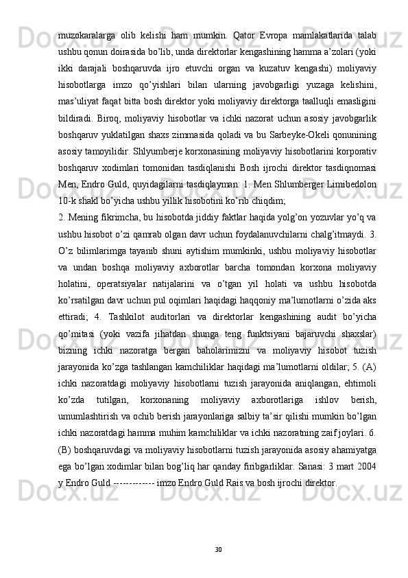 muzokaralarga   olib   kelishi   ham   mumkin.   Qator   Evropa   mamlakatlarida   talab
ushbu qonun doirasida bo’lib, unda direktorlar kengashining hamma a’zolari (yoki
ikki   darajali   boshqaruvda   ijro   etuvchi   organ   va   kuzatuv   kengashi)   moliyaviy
hisobotlarga   imzo   qo’yishlari   bilan   ularning   javobgarligi   yuzaga   kelishini,
mas’uliyat faqat bitta bosh direktor yoki moliyaviy direktorga taalluqli emasligini
bildiradi.   Biroq,   moliyaviy   hisobotlar   va   ichki   nazorat   uchun   asosiy   javobgarlik
boshqaruv yuklatilgan shaxs zimmasida qoladi va bu Sarbeyke-Okeli qonunining
asosiy tamoyilidir. Shlyumberje korxonasining moliyaviy hisobotlarini korporativ
boshqaruv   xodimlari   tomonidan   tasdiqlanishi   Bosh   ijrochi   direktor   tasdiqnomasi
Men, Endro Guld, quyidagilarni tasdiqlayman: 1. Men Shlumberger Limibedolon
10-k shakl bo’yicha ushbu yillik hisobotini ko’rib chiqdim;
2. Mening fikrimcha, bu hisobotda jiddiy faktlar haqida yolg’on yozuvlar yo’q va
ushbu hisobot o’zi qamrab olgan davr uchun foydalanuvchilarni chalg’itmaydi. 3.
O’z   bilimlarimga   tayanib   shuni   aytishim   mumkinki,   ushbu   moliyaviy   hisobotlar
va   undan   boshqa   moliyaviy   axborotlar   barcha   tomondan   korxona   moliyaviy
holatini,   operatsiyalar   natijalarini   va   o’tgan   yil   holati   va   ushbu   hisobotda
ko’rsatilgan davr uchun pul oqimlari haqidagi haqqoniy ma’lumotlarni o’zida aks
ettiradi;   4.   Tashkilot   auditorlari   va   direktorlar   kengashining   audit   bo’yicha
qo’mitasi   (yoki   vazifa   jihatdan   shunga   teng   funktsiyani   bajaruvchi   shaxslar)
bizning   ichki   nazoratga   bergan   baholarimizni   va   moliyaviy   hisobot   tuzish
jarayonida ko’zga tashlangan kamchiliklar haqidagi ma’lumotlarni oldilar; 5. (A)
ichki   nazoratdagi   moliyaviy   hisobotlarni   tuzish   jarayonida   aniqlangan,   ehtimoli
ko’zda   tutilgan,   korxonaning   moliyaviy   axborotlariga   ishlov   berish,
umumlashtirish va ochib berish jarayonlariga salbiy ta’sir qilishi mumkin bo’lgan
ichki nazoratdagi hamma muhim kamchiliklar va ichki nazoratning zaif joylari. 6.
(B) boshqaruvdagi va moliyaviy hisobotlarni tuzish jarayonida asosiy ahamiyatga
ega bo’lgan xodimlar bilan bog’liq har qanday firibgarliklar. Sanasi: 3 mart 2004
y Endro Guld ------------- imzo Endro Guld Rais va bosh ijrochi direktor.
30 