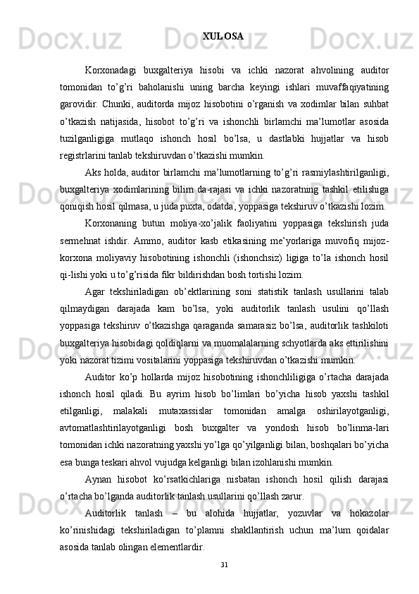 XULOSA
Korxonadagi   buxgalteriya   hisobi   va   ichki   nazorat   ahvolining   auditor
tomonidan   to’g’ri   baholanishi   uning   barcha   keyingi   ishlari   muvaffaqiyatining
garovidir.   Chunki,   auditorda   mijoz   hisobotini   o’rganish   va   xodimlar   bilan   suhbat
o’tkazish   natijasida,   hisobot   to’g’ri   va   ishonchli   birlamchi   ma’lumotlar   asosida
tuzilganligiga   mutlaqo   ishonch   hosil   bo’lsa,   u   dastlabki   hujjatlar   va   hisob
registrlarini tanlab tekshiruvdan o’tkazishi mumkin. 
Aks holda, auditor birlamchi ma’lumotlarning to’g’ri rasmiylashtirilganligi,
buxgalteriya   xodimlarining   bilim   da-rajasi   va   ichki   nazoratning   tashkil   etilishiga
qoniqish hosil qilmasa, u juda puxta, odatda, yoppasiga tekshiruv o’tkazishi lozim. 
Korxonaning   butun   moliya-xo’jalik   faoliyatini   yoppasiga   tekshirish   juda
sermehnat   ishdir.   Ammo,   auditor   kasb   etikasining   me’yorlariga   muvofiq   mijoz-
korxona   moliyaviy   hisobotining   ishonchli   (ishonchsiz)   ligiga   to’la   ishonch   hosil
qi-lishi yoki u to’g’risida fikr bildirishdan bosh tortishi lozim. 
Agar   tekshiriladigan   ob’ektlarining   soni   statistik   tanlash   usullarini   talab
qilmaydigan   darajada   kam   bo’lsa,   yoki   auditorlik   tanlash   usulini   qo’llash
yoppasiga   tekshiruv   o’tkazishga   qaraganda   samarasiz   bo’lsa,   auditorlik   tashkiloti
buxgalteriya hisobidagi qoldiqlarni va muomalalarning schyotlarda aks ettirilishini
yoki nazorat tizimi vositalarini yoppasiga tekshiruvdan o’tkazishi mumkin. 
Auditor   ko’p   hollarda   mijoz   hisobotining   ishonchliligiga   o’rtacha   darajada
ishonch   hosil   qiladi.   Bu   ayrim   hisob   bo’limlari   bo’yicha   hisob   yaxshi   tashkil
etilganligi,   malakali   mutaxassislar   tomonidan   amalga   oshirilayotganligi,
avtomatlashtirilayotganligi   bosh   buxgalter   va   yondosh   hisob   bo’linma-lari
tomonidan ichki nazoratning yaxshi yo’lga qo’yilganligi bilan, boshqalari bo’yicha
esa bunga teskari ahvol vujudga kelganligi bilan izohlanishi mumkin. 
Aynan   hisobot   ko’rsatkichlariga   nisbatan   ishonch   hosil   qilish   darajasi
o’rtacha bo’lganda auditorlik tanlash usullarini qo’llash zarur. 
Auditorlik   tanlash   –   bu   alohida   hujjatlar,   yozuvlar   va   hokazolar
ko’rinishidagi   tekshiriladigan   to’plamni   shakllantirish   uchun   ma’lum   qoidalar
asosida tanlab olingan elementlardir. 
31 