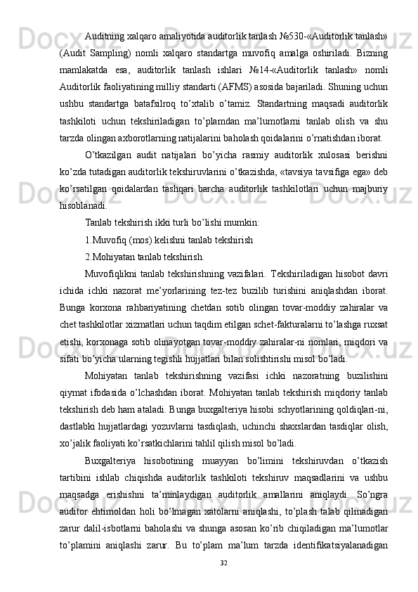 Auditning xalqaro amaliyotida auditorlik tanlash №530-«Auditorlik tanlash»
(Audit   Sampling)   nomli   xalqaro   standartga   muvofiq   amalga   oshiriladi.   Bizning
mamlakatda   esa,   auditorlik   tanlash   ishlari   №14-«Auditorlik   tanlash»   nomli
Auditorlik faoliyatining milliy standarti (AFMS) asosida bajariladi. Shuning uchun
ushbu   standartga   batafsilroq   to’xtalib   o’tamiz.   Standartning   maqsadi   auditorlik
tashkiloti   uchun   tekshiriladigan   to’plamdan   ma’lumotlarni   tanlab   olish   va   shu
tarzda olingan axborotlarning natijalarini baholash qoidalarini o’rnatishdan iborat. 
O’tkazilgan   audit   natijalari   bo’yicha   rasmiy   auditorlik   xulosasi   berishni
ko’zda tutadigan auditorlik tekshiruvlarini o’tkazishda, «tavsiya tavsifiga ega» deb
ko’rsatilgan   qoidalardan   tashqari   barcha   auditorlik   tashkilotlari   uchun   majburiy
hisoblanadi. 
Tanlab tekshirish ikki turli bo’lishi mumkin:
1. Muvofiq (mos) kelishni tanlab tekshirish
2. Mohiyatan tanlab tekshirish. 
Muvofiqlikni  tanlab  tekshirishning  vazifalari.   Tekshiriladigan  hisobot   davri
ichida   ichki   nazorat   me’yorlarining   tez-tez   buzilib   turishini   aniqlashdan   iborat.
Bunga   korxona   rahbariyatining   chetdan   sotib   olingan   tovar-moddiy   zahiralar   va
chet tashkilotlar xizmatlari uchun taqdim etilgan schet-fakturalarni to’lashga ruxsat
etishi, korxonaga sotib olinayotgan tovar-moddiy zahiralar-ni nomlari, miqdori va
sifati bo’yicha ularning tegishli hujjatlari bilan solishtirishi misol bo’ladi. 
Mohiyatan   tanlab   tekshirishning   vazifasi   ichki   nazoratning   buzilishini
qiymat ifodasida o’lchashdan  iborat. Mohiyatan tanlab tekshirish miqdoriy tanlab
tekshirish deb ham ataladi. Bunga buxgalteriya hisobi schyotlarining qoldiqlari-ni,
dastlabki  hujjatlardagi  yozuvlarni tasdiqlash, uchinchi  shaxslardan  tasdiqlar  olish,
xo’jalik faoliyati ko’rsatkichlarini tahlil qilish misol bo’ladi. 
Buxgalteriya   hisobotining   muayyan   bo’limini   tekshiruvdan   o’tkazish
tartibini   ishlab   chiqishda   auditorlik   tashkiloti   tekshiruv   maqsadlarini   va   ushbu
maqsadga   erishishni   ta’minlaydigan   auditorlik   amallarini   aniqlaydi.   So’ngra
auditor   ehtimoldan   holi   bo’lmagan   xatolarni   aniqlashi,   to’plash   talab   qilinadigan
zarur  dalil-isbotlarni   baholashi  va   shunga  asosan   ko’rib  chiqiladigan  ma’lumotlar
to’plamini   aniqlashi   zarur.   Bu   to’plam   ma’lum   tarzda   identifikatsiyalanadigan
32 