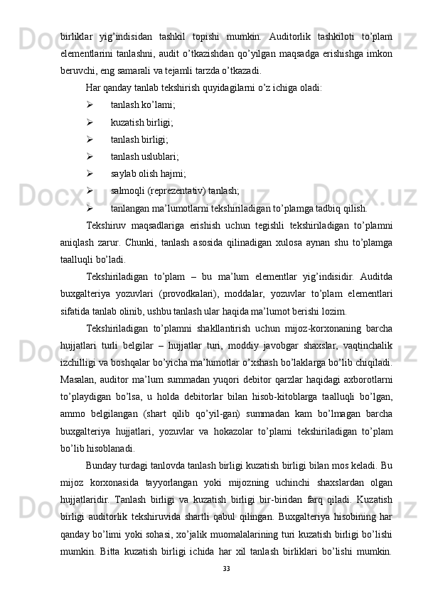 birliklar   yig’indisidan   tashkil   topishi   mumkin.   Auditorlik   tashkiloti   to’plam
elementlarini   tanlashni,   audit   o’tkazishdan   qo’yilgan   maqsadga   erishishga   imkon
beruvchi, eng samarali va tejamli tarzda o’tkazadi. 
Har qanday tanlab tekshirish quyidagilarni o’z ichiga oladi:
 tanlash ko’lami;
 kuzatish birligi;
 tanlash birligi;
 tanlash uslublari;
 saylab olish hajmi;
 salmoqli (reprezentativ) tanlash;
 tanlangan ma’lumotlarni tekshiriladigan to’plamga tadbiq qilish. 
Tekshiruv   maqsadlariga   erishish   uchun   tegishli   tekshiriladigan   to’plamni
aniqlash   zarur.   Chunki,   tanlash   asosida   qilinadigan   xulosa   aynan   shu   to’plamga
taalluqli bo’ladi. 
Tekshiriladigan   to’plam   –   bu   ma’lum   elementlar   yig’indisidir.   Auditda
buxgalteriya   yozuvlari   (provodkalari),   moddalar,   yozuvlar   to’plam   elementlari
sifatida tanlab olinib, ushbu tanlash ular haqida ma’lumot berishi lozim. 
Tekshiriladigan   to’plamni   shakllantirish   uchun   mijoz-korxonaning   barcha
hujjatlari   turli   belgilar   –   hujjatlar   turi,   moddiy   javobgar   shaxslar,   vaqtinchalik
izchilligi va boshqalar  bo’yicha ma’lumotlar o’xshash bo’laklarga bo’lib chiqiladi.
Masalan,   auditor   ma’lum   summadan   yuqori   debitor   qarzlar   haqidagi   axborotlarni
to’playdigan   bo’lsa,   u   holda   debitorlar   bilan   hisob-kitoblarga   taalluqli   bo’lgan,
ammo   belgilangan   (shart   qilib   qo’yil-gan)   summadan   kam   bo’lmagan   barcha
buxgalteriya   hujjatlari,   yozuvlar   va   hokazolar   to’plami   tekshiriladigan   to’plam
bo’lib hisoblanadi. 
Bunday turdagi tanlovda tanlash birligi kuzatish birligi bilan mos keladi. Bu
mijoz   korxonasida   tayyorlangan   yoki   mijozning   uchinchi   shaxslardan   olgan
hujjatlaridir.   Tanlash   birligi   va   kuzatish   birligi   bir-biridan   farq   qiladi.   Kuzatish
birligi   auditorlik   tekshiruvida   shartli   qabul   qilingan.   Buxgalteriya   hisobining   har
qanday bo’limi yoki sohasi, xo’jalik muomalalarining turi kuzatish birligi bo’lishi
mumkin.   Bitta   kuzatish   birligi   ichida   har   xil   tanlash   birliklari   bo’lishi   mumkin.
33 