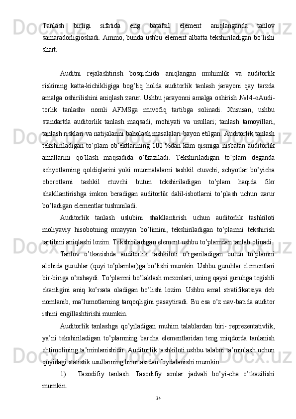 Tanlash   birligi   sifatida   eng   batafsil   element   aniqlanganda   tanlov
samaradorligioshadi. Ammo, bunda ushbu element albatta tekshiriladigan bo’lishi
shart. 
Auditni   rejalashtirish   bosqichida   aniqlangan   muhimlik   va   auditorlik
riskining   katta-kichikligiga   bog’liq   holda   auditorlik   tanlash   jarayoni   qay   tarzda
amalga oshirilishini aniqlash zarur. Ushbu jarayonni amalga oshirish №14-«Audi-
torlik   tanlash»   nomli   AFMSga   muvofiq   tartibga   solinadi.   Xususan,   ushbu
standartda   auditorlik   tanlash   maqsadi,   mohiyati   va   usullari;   tanlash   tamoyillari,
tanlash risklari va natijalarini baholash masalalari bayon etilgan. Auditorlik tanlash
tekshiriladigan to’plam  ob’ektlarining 100 %dan kam  qismiga  nisbatan  auditorlik
amallarini   qo’llash   maqsadida   o’tkaziladi.   Tekshiriladigan   to’plam   deganda
schyotlarning   qoldiqlarini   yoki   muomalalarni   tashkil   etuvchi,   schyotlar   bo’yicha
oborotlarni   tashkil   etuvchi   butun   tekshiriladigan   to’plam   haqida   fikr
shakllantirishga   imkon   beradigan   auditorlik   dalil-isbotlarni   to’plash   uchun   zarur
bo’ladigan elementlar tushuniladi. 
Auditorlik   tanlash   uslubini   shakllantirish   uchun   auditorlik   tashkiloti
moliyaviy   hisobotning   muayyan   bo’limini,   tekshiriladigan   to’plamni   tekshirish
tartibini aniqlashi lozim. Tekshiriladigan element ushbu to’plamdan tanlab olinadi.
Tanlov   o’tkazishda   auditorlik   tashkiloti   o’rganiladigan   butun   to’plamni
alohida guruhlar (quyi to’plamlar)ga bo’lishi mumkin. Ushbu guruhlar elementlari
bir-biriga o’xshaydi. To’plamni bo’laklash mezonlari, uning qaysi guruhga tegishli
ekanligini   aniq   ko’rsata   oladigan   bo’lishi   lozim.   Ushbu   amal   stratifikatsiya   deb
nomlanib, ma’lumotlarning tarqoqligini pasaytiradi. Bu esa o’z nav-batida auditor
ishini engillashtirishi mumkin. 
Auditorlik   tanlashga   qo’yiladigan   muhim   talablardan   biri-   reprezentativlik,
ya’ni   tekshiriladigan   to’plamning   barcha   elementlaridan   teng   miqdorda   tanlanish
ehtimolining ta’minlanishidir. Auditorlik tashkiloti ushbu talabni ta’minlash uchun
quyidagi statistik usullarning birortasidan foydalanishi mumkin:
1) Tasodifiy   tanlash.   Tasodifiy   sonlar   jadvali   bo’yi-cha   o’tkazilishi
mumkin. 
34 