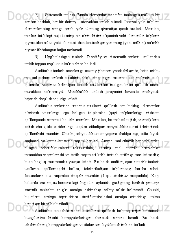 2) Sistematik tanlash. Bunda elementlar tasodifan tanlangan ma’lum  bir
sondan boshlab,  har  bir  doimiy –intervaldan tanlab olinadi. Interval  yoki  to’plam
elementlarining   soniga   qarab,   yoki   ularning   qiymatiga   qarab   tuziladi.   Masalan,
mazkur toifadagi hujjatlarning har o’ninchisini o’rganish yoki elementlar to’plami
qiymatidan saldo yoki oborotni shakllantiradigan yuz ming (yoki million) so’mlik
qiymat ifodalangan hujjat tanlanadi. 
3) Uyg’unlashgan   tanlash.   Tasodifiy   va   sistematik   tanlash   usullaridan
tarkib topgan uyg’unlik ko’rinishida bo’ladi. 
Auditorlik tanlash masalasiga  nazariy jihatdan yondashilganda,  hatto ushbu
maqsad   uchun   tanlash   uslubini   ishlab   chiqadigan   matematiklar   mehnati   talab
qilinsada,   yuqorida   keltirilgan   tanlash   usullaridan   istalgan   birini   qo’llash   uncha
murakkab   ko’rinmaydi.   Murakkablik   tanlash   jarayonini   bevosita   amaliyotda
bajarish chog’ida vujudga keladi. 
Auditorlik   tanlashda   statistik   usullarni   qo’llash   har   biridagi   elementlar
o’xshash   xossalarga   ega   bo’lgan   to’plamlar   (quyi   to’plamlar)ga   nisbatan
qo’llanganda   samarali  bo’lishi   mumkin.  Masalan,  bu  mahsulot  (ish,  xizmat)  larni
sotish   cho-g’ida   xaridorlarga   taqdim   etiladigan   schyot-fakturalarni   tekshirishda
qo’llanilishi   mumkin.   Chunki,   schyot-fakturalar   yagona   shaklga   ega,   bitta   faylda
saqlanadi  va ketma-ket tartib raqami beriladi. Ammo, mol etkazib beruvchilardan
olingan   schet-fakturalarni   tekshirishda,   ularning   mol   etkazib   beruvchilar
tomonidan raqamlanishi va tartib raqamlari kelib tushish tartibiga mos kelmasligi
bilan   bog’liq   muammolar   yuzaga   keladi.   Bu   holda   auditor,   agar   statistik   tanlash
usullarini   qo’llamoqchi   bo’lsa,   tekshiriladigan   to’plamdagi   barcha   schet-
fakturalarni   o’zi   raqamlab   chiqishi   mumkin   (faqat   tekshiruv   maqsadida).   Ko’p
hollarda   esa   mijoz-korxonadagi   hujjatlar   aylanish   grafigining   tuzilish   printsipi
statistik   tanlashni   to’g’ri   amalga   oshirishga   salbiy   ta’sir   ko’rsatadi.   Chunki,
hujjatlarni   arxivga   topshirishda   stratifikatsiyalashni   amalga   oshirishga   imkon
beradigan bir xillik buziladi. 
Auditorlik   tanlashda   statistik   usullarni   qo’llash   ko’proq   mijoz-korxonada
buxgalteriya   hisobi   kompyuterlashgan   sharoitda   samara   beradi.   Bu   holda
tekshirishning kompyuterlashgan vositalaridan foydalanish imkoni bo’ladi. 
35 