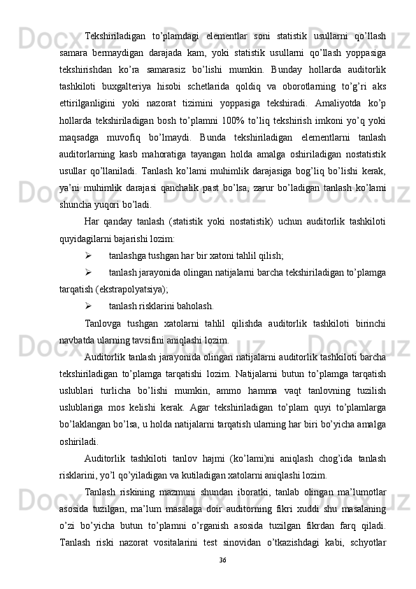 Tekshiriladigan   to’plamdagi   elementlar   soni   statistik   usullarni   qo’llash
samara   bermaydigan   darajada   kam,   yoki   statistik   usullarni   qo’llash   yoppasiga
tekshirishdan   ko’ra   samarasiz   bo’lishi   mumkin.   Bunday   hollarda   auditorlik
tashkiloti   buxgalteriya   hisobi   schetlarida   qoldiq   va   oborotlarning   to’g’ri   aks
ettirilganligini   yoki   nazorat   tizimini   yoppasiga   tekshiradi.   Amaliyotda   ko’p
hollarda   tekshiriladigan   bosh   to’plamni   100%   to’liq   tekshirish   imkoni   yo’q   yoki
maqsadga   muvofiq   bo’lmaydi.   Bunda   tekshiriladigan   elementlarni   tanlash
auditorlarning   kasb   mahoratiga   tayangan   holda   amalga   oshiriladigan   nostatistik
usullar   qo’llaniladi.   Tanlash   ko’lami   muhimlik   darajasiga   bog’liq   bo’lishi   kerak,
ya’ni   muhimlik   darajasi   qanchalik   past   bo’lsa,   zarur   bo’ladigan   tanlash   ko’lami
shuncha yuqori bo’ladi. 
Har   qanday   tanlash   (statistik   yoki   nostatistik)   uchun   auditorlik   tashkiloti
quyidagilarni bajarishi lozim:
 tanlashga tushgan har bir xatoni tahlil qilish;
 tanlash jarayonida olingan natijalarni barcha tekshiriladigan to’plamga
tarqatish (ekstrapolyatsiya);
 tanlash risklarini baholash. 
Tanlovga   tushgan   xatolarni   tahlil   qilishda   auditorlik   tashkiloti   birinchi
navbatda ularning tavsifini aniqlashi lozim. 
Auditorlik tanlash jarayonida olingan natijalarni auditorlik tashkiloti barcha
tekshiriladigan   to’plamga   tarqatishi   lozim.   Natijalarni   butun   to’plamga   tarqatish
uslublari   turlicha   bo’lishi   mumkin,   ammo   hamma   vaqt   tanlovning   tuzilish
uslublariga   mos   kelishi   kerak.   Agar   tekshiriladigan   to’plam   quyi   to’plamlarga
bo’laklangan bo’lsa, u holda natijalarni tarqatish ularning har biri bo’yicha amalga
oshiriladi. 
Auditorlik   tashkiloti   tanlov   hajmi   (ko’lami)ni   aniqlash   chog’ida   tanlash
risklarini, yo’l qo’yiladigan va kutiladigan xatolarni aniqlashi lozim. 
Tanlash   riskining   mazmuni   shundan   iboratki,   tanlab   olingan   ma’lumotlar
asosida   tuzilgan,   ma’lum   masalaga   doir   auditorning   fikri   xuddi   shu   masalaning
o’zi   bo’yicha   butun   to’plamni   o’rganish   asosida   tuzilgan   fikrdan   farq   qiladi.
Tanlash   riski   nazorat   vositalarini   test   sinovidan   o’tkazishdagi   kabi,   schyotlar
36 