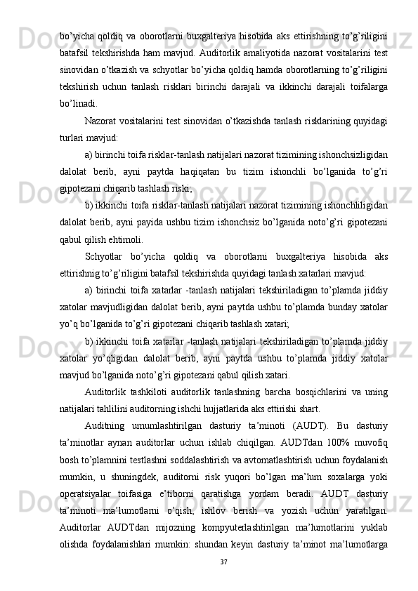 bo’yicha   qoldiq   va   oborotlarni   buxgalteriya   hisobida   aks   ettirishning   to’g’riligini
batafsil   tekshirishda   ham   mavjud.   Auditorlik   amaliyotida   nazorat   vositalarini   test
sinovidan o’tkazish va schyotlar bo’yicha qoldiq hamda oborotlarning to’g’riligini
tekshirish   uchun   tanlash   risklari   birinchi   darajali   va   ikkinchi   darajali   toifalarga
bo’linadi. 
Nazorat vositalarini test sinovidan o’tkazishda tanlash risklarining quyidagi
turlari mavjud:
a) birinchi toifa risklar-tanlash natijalari nazorat tizimining ishonchsizligidan
dalolat   berib,   ayni   paytda   haqiqatan   bu   tizim   ishonchli   bo’lganida   to’g’ri
gipotezani chiqarib tashlash riski;
b) ikkinchi toifa risklar-tanlash natijalari nazorat tizimining ishonchliligidan
dalolat   berib,   ayni   payida   ushbu   tizim   ishonchsiz   bo’lganida   noto’g’ri   gipotezani
qabul qilish ehtimoli. 
Schyotlar   bo’yicha   qoldiq   va   oborotlarni   buxgalteriya   hisobida   aks
ettirishnig to’g’riligini batafsil tekshirishda quyidagi tanlash xatarlari mavjud:
a)   birinchi   toifa   xatarlar   -tanlash   natijalari   tekshiriladigan   to’plamda   jiddiy
xatolar   mavjudligidan  dalolat   berib,  ayni   paytda   ushbu   to’plamda   bunday  xatolar
yo’q bo’lganida to’g’ri gipotezani chiqarib tashlash xatari;
b)   ikkinchi  toifa xatarlar  -tanlash  natijalari  tekshiriladigan  to’plamda  jiddiy
xatolar   yo’qligidan   dalolat   berib,   ayni   paytda   ushbu   to’plamda   jiddiy   xatolar
mavjud bo’lganida noto’g’ri gipotezani qabul qilish xatari. 
Auditorlik   tashkiloti   auditorlik   tanlashning   barcha   bosqichlarini   va   uning
natijalari tahlilini auditorning ishchi hujjatlarida aks ettirishi shart.
Auditning   umumlashtirilgan   dasturiy   ta’minoti   (AUDT).   Bu   dasturiy
ta’minotlar   aynan   auditorlar   uchun   ishlab   chiqilgan.   AUDTdan   100%   muvofiq
bosh to’plamnini testlashni soddalashtirish va avtomatlashtirish uchun foydalanish
mumkin,   u   shuningdek,   auditorni   risk   yuqori   bo’lgan   ma’lum   soxalarga   yoki
operatsiyalar   toifasiga   e’tiborni   qaratishga   yordam   beradi.   AUDT   dasturiy
ta’minoti   ma’lumotlarni   o’qish,   ishlov   berish   va   yozish   uchun   yaratilgan.
Auditorlar   AUDTdan   mijozning   kompyuterlashtirilgan   ma’lumotlarini   yuklab
olishda   foydalanishlari   mumkin:   shundan   keyin   dasturiy   ta’minot   ma’lumotlarga
37 