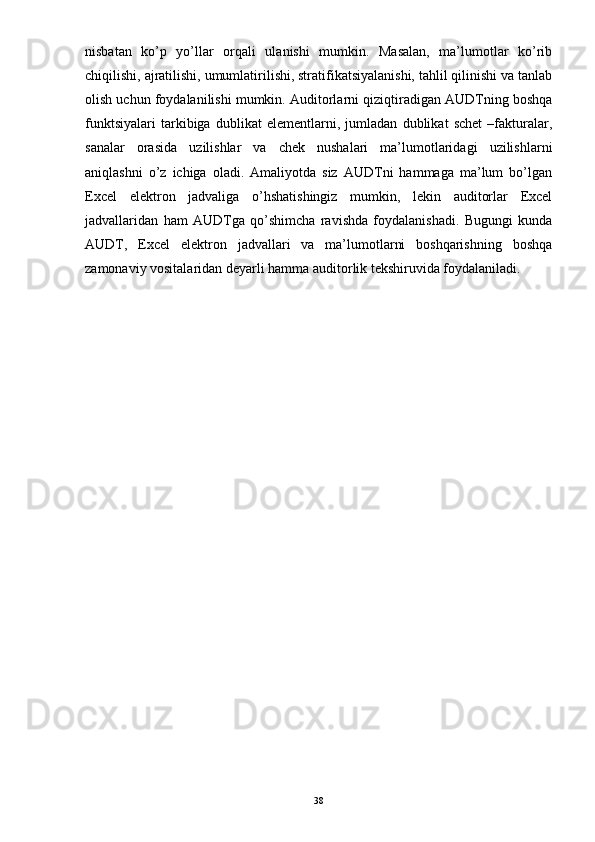 nisbatan   ko’p   yo’llar   orqali   ulanishi   mumkin.   Masalan,   ma’lumotlar   ko’rib
chiqilishi, ajratilishi, umumlatirilishi, stratifikatsiyalanishi, tahlil qilinishi va tanlab
olish uchun foydalanilishi mumkin. Auditorlarni qiziqtiradigan AUDTning boshqa
funktsiyalari   tarkibiga   dublikat   elementlarni,   jumladan   dublikat   schet   –fakturalar,
sanalar   orasida   uzilishlar   va   chek   nushalari   ma’lumotlaridagi   uzilishlarni
aniqlashni   o’z   ichiga   oladi.   Amaliyotda   siz   AUDTni   hammaga   ma’lum   bo’lgan
Excel   elektron   jadvaliga   o’hshatishingiz   mumkin,   lekin   auditorlar   Excel
jadvallaridan   ham   AUDTga   qo’shimcha   ravishda   foydalanishadi.   Bugungi   kunda
AUDT,   Excel   elektron   jadvallari   va   ma’lumotlarni   boshqarishning   boshqa
zamonaviy vositalaridan deyarli hamma auditorlik tekshiruvida foydalaniladi.
38 