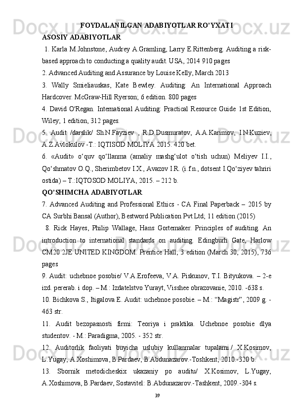 FOYDALANILGAN ADABIYOTLAR RO’YXATI
ASOSIY ADABIYOTLAR
  1. Karla M.Johnstone, Audrey A.Gramling, Larry E.Rittenberg. Auditing a risk-
based approach to conducting a quality audit. USA, 2014 910 pages 
2. Advanced Auditing and Assurance by Louise Kelly, March 2013 
3.   Wally   Smieliauskas,   Kate   Bewley.   Auditing:   An   International   Approach
Hardcover. McGraw-Hill Ryerson; 6 edition. 800 pages 
4.   David   O'Regan.   International   Auditing:   Practical   Resource   Guide   1st   Edition,
Wiley; 1 edition, 312 pages. 
5.   Audit   /darslik/   Sh.N.Fayziev   ,   R.D.Dusmuratov,   A.A.Karimov,   I.N.Kuziev,
A.Z.Avlokulov -T.: IQTISOD MOLIYA 2015. 420 bet. 
6.   «Audit»   o‘quv   qo‘llanma   (amaliy   mashg‘ulot   o‘tish   uchun)   Meliyev   I.I.,
Qo‘shmatov O.Q., Sherimbetov I.X., Avazov I.R. (i.f.n., dotsent I.Qo‘ziyev tahriri
ostida) – T.:IQTOSOD MOLIYA, 2015. – 212 b. 
QO’SHIMCHA ADABIYOTLAR 
7.   Advanced   Auditing   and   Professional   Ethics   -   CA   Final   Paperback   –   2015   by
CA Surbhi Bansal (Author), Bestword Publication Pvt.Ltd; 11 edition (2015)
  8.   Rick   Hayes,   Philip   Wallage,   Hans   Gortemaker.   Principles   of   auditing.   An
introduction   to   international   standards   on   auditing.   Edingburh   Gate,   Harlow
CM20 2JE UNITED KINGDOM. Prentice Hall; 3 edition (March 30, 2015), 736
pages 
9. Audit: uchebnoe posobie/ V.A.Erofeeva, V.A. Piskunov, T.I. Bityukova. – 2-e
izd. pererab. i dop. – M.: Izdatelstvo Yurayt, Visshee obrazovanie, 2010. -638 s. 
10. Bichkova S., Itigalova E. Audit: uchebnoe posobie. – M.: “Magistr”, 2009 g. -
463 str. 
11.   Audit   bezopasnosti   firmi:   Teoriya   i   praktika.   Uchebnoe   posobie   dlya
studentov. - M.: Paradigma, 2005. - 352 str. 
12.   Auditorlik   faoliyati   buyicha   uslubiy   kullanmalar   tupalami./   X.Kosimov,
L.Yugay, A.Xoshimova, B.Pardaev, B.Abdunazarov.-Toshkent, 2010.-320 b. 
13.   Sbornik   metodicheskix   ukazaniy   po   auditu/   X.Kosimov,   L.Yugay,
A.Xoshimova, B.Pardaev, Sostavitel: B.Abdunazarov.-Tashkent, 2009.-304 s.
39 