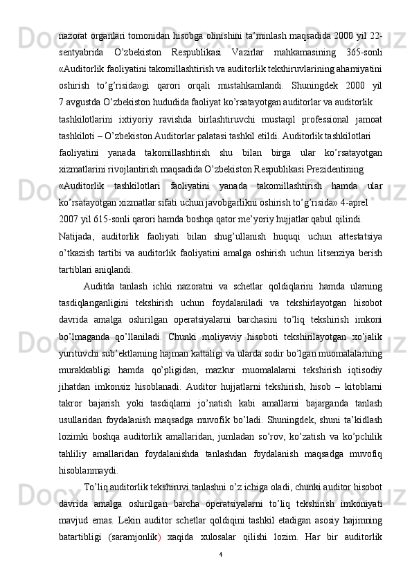 nazorat organlari tomonidan hisobga olinishini ta’minlash maqsadida 2000 yil 22-
sentyabrida   O’zbekiston   Respublikasi   Vazirlar   mahkamasining   365-sonli
«Auditorlik faoliyatini takomillashtirish va auditorlik tekshiruvlarining ahamiyatini
oshirish   to’g’risida»gi   qarori   orqali   mustahkamlandi.   Shuningdek   2000   yil
7 avgustda O’zbekiston hududida faoliyat ko’rsatayotgan auditorlar va auditorlik
tashkilotlarini   ixtiyoriy   ravishda   birlashtiruvchi   mustaqil   professional   jamoat
tashkiloti – O’zbekiston Auditorlar palatasi tashkil etildi. Auditorlik tashkilotlari
faoliyatini   yanada   takomillashtirish   shu   bilan   birga   ular   ko’rsatayotgan
xizmatlarini rivojlantirish maqsadida O’zbekiston Respublikasi Prezidentining
«Auditorlik   tashkilotlari   faoliyatini   yanada   takomillashtirish   hamda   ular
ko’rsatayotgan xizmatlar sifati uchun javobgarlikni oshirish to’g’risida» 4-aprel
2007 yil 615-sonli qarori hamda boshqa qator me’yoriy hujjatlar qabul qilindi.
Natijada,   auditorlik   faoliyati   bilan   shug’ullanish   huquqi   uchun   attestatsiya
o’tkazish   tartibi   va   auditorlik   faoliyatini   amalga   oshirish   uchun   litsenziya   berish
tartiblari aniqlandi.
Auditda   tanlash   ichki   nazoratni   va   schetlar   qoldiqlarini   hamda   ularning
tasdiqlanganligini   tekshirish   uchun   foydalaniladi   va   tekshirlayotgan   hisobot
davrida   amalga   oshirilgan   operatsiyalarni   barchasini   to’liq   tekshirish   imkoni
bo’lmaganda   qo’llaniladi.   Chunki   moliyaviy   hisoboti   tekshirilayotgan   xo’jalik
yurituvchi sub’ektlarning hajman kattaligi va ularda sodir bo’lgan muomalalarning
murakkabligi   hamda   qo’pligidan,   mazkur   muomalalarni   tekshirish   iqtisodiy
jihatdan   imkonsiz   hisoblanadi.   Auditor   hujjatlarni   tekshirish,   hisob   –   kitoblarni
takror   bajarish   yoki   tasdiqlarni   jo’natish   kabi   amallarni   bajarganda   tanlash
usullaridan   foydalanish   maqsadga   muvofik   bo’ladi.   Shuningdek,   shuni   ta’kidlash
lozimki   boshqa   auditorlik   amallaridan,   jumladan   so’rov,   ko’zatish   va   ko’pchilik
tahliliy   amallaridan   foydalanishda   tanlashdan   foydalanish   maqsadga   muvofiq
hisoblanmaydi.
To’liq auditorlik tekshiruvi tanlashni o’z ichiga oladi, chunki auditor hisobot
davrida   amalga   oshirilgan   barcha   operatsiyalarni   to’liq   tekshirish   imkoniyati
mavjud   emas.   Lekin   auditor   schetlar   qoldiqini   tashkil   etadigan   asosiy   hajimning
batartibligi   ( saramjonlik )   xaqida   xulosalar   qilishi   lozim.   Har   bir   auditorlik
4 