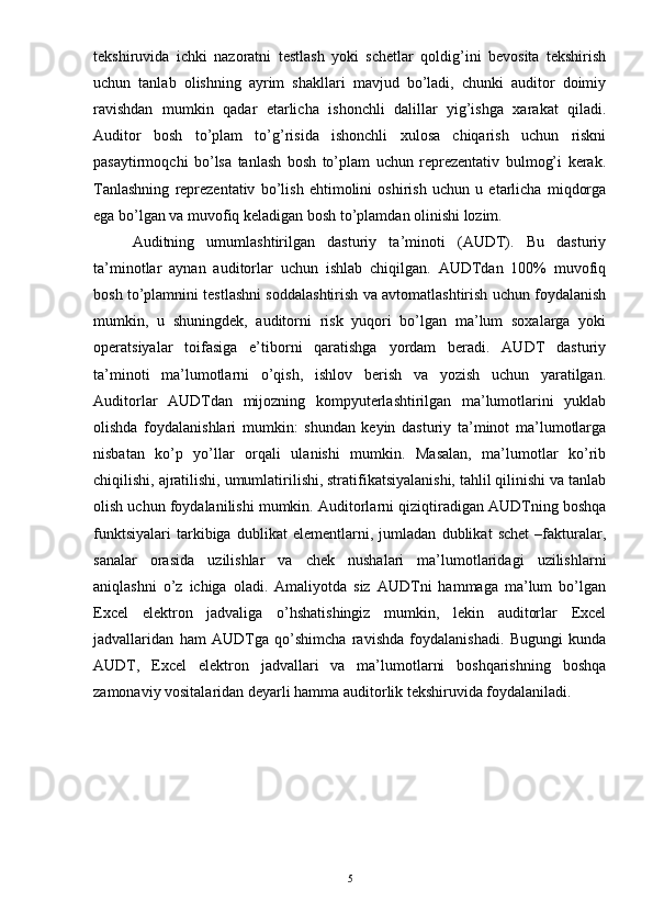 tekshiruvida   ichki   nazoratni   testlash   yoki   schetlar   qoldig’ini   bevosita   tekshirish
uchun   tanlab   olishning   ayrim   shakllari   mavjud   bo’ladi,   chunki   auditor   doimiy
ravishdan   mumkin   qadar   etarlicha   ishonchli   dalillar   yig’ishga   xarakat   qiladi.
Auditor   bosh   to’plam   to’g’risida   ishonchli   xulosa   chiqarish   uchun   riskni
pasaytirmoqchi   bo’lsa   tanlash   bosh   to’plam   uchun   reprezentativ   bulmog’i   kerak.
Tanlashning   reprezentativ   bo’lish   ehtimolini   oshirish   uchun   u   etarlicha   miqdorga
ega bo’lgan va muvofiq keladigan bosh to’plamdan olinishi lozim.
Auditning   umumlashtirilgan   dasturiy   ta’minoti   (AUDT).   Bu   dasturiy
ta’minotlar   aynan   auditorlar   uchun   ishlab   chiqilgan.   AUDTdan   100%   muvofiq
bosh to’plamnini testlashni soddalashtirish va avtomatlashtirish uchun foydalanish
mumkin,   u   shuningdek,   auditorni   risk   yuqori   bo’lgan   ma’lum   soxalarga   yoki
operatsiyalar   toifasiga   e’tiborni   qaratishga   yordam   beradi.   AUDT   dasturiy
ta’minoti   ma’lumotlarni   o’qish,   ishlov   berish   va   yozish   uchun   yaratilgan.
Auditorlar   AUDTdan   mijozning   kompyuterlashtirilgan   ma’lumotlarini   yuklab
olishda   foydalanishlari   mumkin:   shundan   keyin   dasturiy   ta’minot   ma’lumotlarga
nisbatan   ko’p   yo’llar   orqali   ulanishi   mumkin.   Masalan,   ma’lumotlar   ko’rib
chiqilishi, ajratilishi, umumlatirilishi, stratifikatsiyalanishi, tahlil qilinishi va tanlab
olish uchun foydalanilishi mumkin. Auditorlarni qiziqtiradigan AUDTning boshqa
funktsiyalari   tarkibiga   dublikat   elementlarni,   jumladan   dublikat   schet   –fakturalar,
sanalar   orasida   uzilishlar   va   chek   nushalari   ma’lumotlaridagi   uzilishlarni
aniqlashni   o’z   ichiga   oladi.   Amaliyotda   siz   AUDTni   hammaga   ma’lum   bo’lgan
Excel   elektron   jadvaliga   o’hshatishingiz   mumkin,   lekin   auditorlar   Excel
jadvallaridan   ham   AUDTga   qo’shimcha   ravishda   foydalanishadi.   Bugungi   kunda
AUDT,   Excel   elektron   jadvallari   va   ma’lumotlarni   boshqarishning   boshqa
zamonaviy vositalaridan deyarli hamma auditorlik tekshiruvida foydalaniladi.
5 