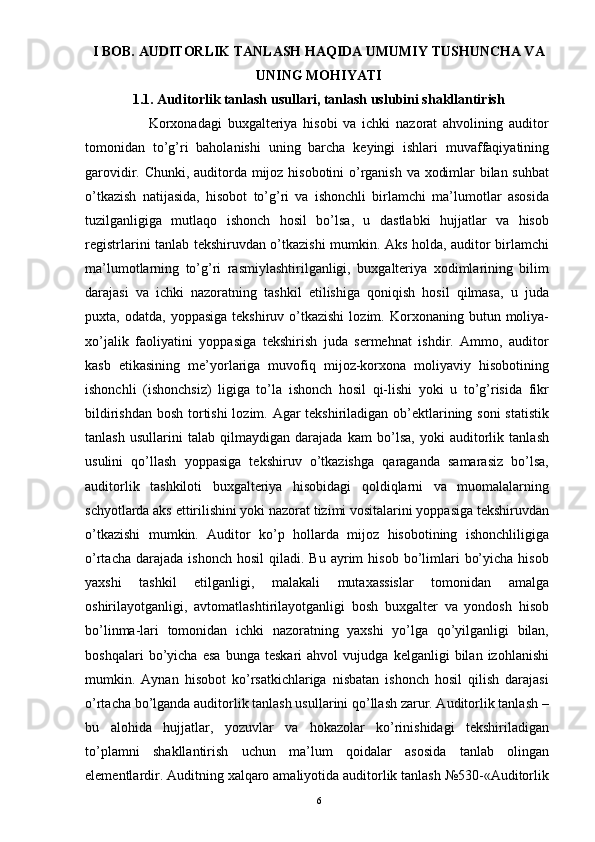 I BOB.   AUDITORLIK TANLASH HAQIDA UMUMIY TUSHUNCHA VA
UNING MOHIYATI
1.1. Auditorlik tanlash usullari, tanlash uslubini shakllantirish
                      Korxonadagi   buxgalteriya   hisobi   va   ichki   nazorat   ahvolining   auditor
tomonidan   to’g’ri   baholanishi   uning   barcha   keyingi   ishlari   muvaffaqiyatining
garovidir. Chunki, auditorda mijoz hisobotini o’rganish va xodimlar bilan suhbat
o’tkazish   natijasida,   hisobot   to’g’ri   va   ishonchli   birlamchi   ma’lumotlar   asosida
tuzilganligiga   mutlaqo   ishonch   hosil   bo’lsa,   u   dastlabki   hujjatlar   va   hisob
registrlarini tanlab tekshiruvdan o’tkazishi mumkin. Aks holda, auditor birlamchi
ma’lumotlarning   to’g’ri   rasmiylashtirilganligi,   buxgalteriya   xodimlarining   bilim
darajasi   va   ichki   nazoratning   tashkil   etilishiga   qoniqish   hosil   qilmasa,   u   juda
puxta,  odatda,  yoppasiga   tekshiruv  o’tkazishi  lozim.  Korxonaning  butun  moliya-
xo’jalik   faoliyatini   yoppasiga   tekshirish   juda   sermehnat   ishdir.   Ammo,   auditor
kasb   etikasining   me’yorlariga   muvofiq   mijoz-korxona   moliyaviy   hisobotining
ishonchli   (ishonchsiz)   ligiga   to’la   ishonch   hosil   qi-lishi   yoki   u   to’g’risida   fikr
bildirishdan bosh tortishi lozim. Agar tekshiriladigan ob’ektlarining soni  statistik
tanlash   usullarini   talab   qilmaydigan   darajada   kam   bo’lsa,   yoki   auditorlik   tanlash
usulini   qo’llash   yoppasiga   tekshiruv   o’tkazishga   qaraganda   samarasiz   bo’lsa,
auditorlik   tashkiloti   buxgalteriya   hisobidagi   qoldiqlarni   va   muomalalarning
schyotlarda aks ettirilishini yoki nazorat tizimi vositalarini yoppasiga tekshiruvdan
o’tkazishi   mumkin.   Auditor   ko’p   hollarda   mijoz   hisobotining   ishonchliligiga
o’rtacha  darajada   ishonch  hosil  qiladi.  Bu   ayrim  hisob   bo’limlari   bo’yicha   hisob
yaxshi   tashkil   etilganligi,   malakali   mutaxassislar   tomonidan   amalga
oshirilayotganligi,   avtomatlashtirilayotganligi   bosh   buxgalter   va   yondosh   hisob
bo’linma-lari   tomonidan   ichki   nazoratning   yaxshi   yo’lga   qo’yilganligi   bilan,
boshqalari   bo’yicha   esa   bunga   teskari   ahvol   vujudga   kelganligi   bilan   izohlanishi
mumkin.   Aynan   hisobot   ko’rsatkichlariga   nisbatan   ishonch   hosil   qilish   darajasi
o’rtacha bo’lganda auditorlik tanlash usullarini qo’llash zarur. Auditorlik tanlash –
bu   alohida   hujjatlar,   yozuvlar   va   hokazolar   ko’rinishidagi   tekshiriladigan
to’plamni   shakllantirish   uchun   ma’lum   qoidalar   asosida   tanlab   olingan
elementlardir. Auditning xalqaro amaliyotida auditorlik tanlash №530-«Auditorlik
6 