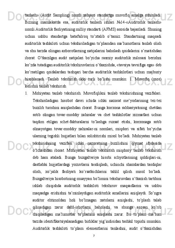 tanlash»   (Audit   Sampling)   nomli   xalqaro   standartga   muvofiq   amalga   oshiriladi.
Bizning   mamlakatda   esa,   auditorlik   tanlash   ishlari   №14-«Auditorlik   tanlash»
nomli Auditorlik faoliyatining milliy standarti (AFMS) asosida bajariladi. Shuning
uchun   ushbu   standartga   batafsilroq   to’xtalib   o’tamiz.   Standartning   maqsadi
auditorlik  tashkiloti  uchun   tekshiriladigan  to’plamdan  ma’lumotlarni  tanlab   olish
va shu tarzda olingan axborotlarning natijalarini baholash qoidalarini o’rnatishdan
iborat.   O’tkazilgan   audit   natijalari   bo’yicha   rasmiy   auditorlik   xulosasi   berishni
ko’zda tutadigan auditorlik tekshiruvlarini o’tkazishda, «tavsiya tavsifiga ega» deb
ko’rsatilgan   qoidalardan   tashqari   barcha   auditorlik   tashkilotlari   uchun   majburiy
hisoblanadi.   Tanlab   tekshirish   ikki   turli   bo’lishi   mumkin:   1.   Muvofiq   (mos)
kelishni tanlab tekshirish  
1. Mohiyatan   tanlab   tekshirish.   Muvofiqlikni   tanlab   tekshirishning   vazifalari.
Tekshiriladigan   hisobot   davri   ichida   ichki   nazorat   me’yorlarining   tez-tez
buzilib   turishini   aniqlashdan   iborat.   Bunga   korxona   rahbariyatining   chetdan
sotib   olingan   tovar-moddiy   zahiralar   va   chet   tashkilotlar   xizmatlari   uchun
taqdim   etilgan   schet-fakturalarni   to’lashga   ruxsat   etishi,   korxonaga   sotib
olinayotgan   tovar-moddiy   zahiralar-ni   nomlari,   miqdori   va   sifati   bo’yicha
ularning tegishli hujjatlari bilan solishtirishi  misol  bo’ladi. Mohiyatan tanlab
tekshirishning   vazifasi   ichki   nazoratning   buzilishini   qiymat   ifodasida
o’lchashdan   iborat.   Mohiyatan   tanlab   tekshirish   miqdoriy   tanlab   tekshirish
deb   ham   ataladi.   Bunga   buxgalteriya   hisobi   schyotlarining   qoldiqlari-ni,
dastlabki   hujjatlardagi   yozuvlarni   tasdiqlash,   uchinchi   shaxslardan   tasdiqlar
olish,   xo’jalik   faoliyati   ko’rsatkichlarini   tahlil   qilish   misol   bo’ladi.
Buxgalteriya hisobotining muayyan bo’limini tekshiruvdan o’tkazish tartibini
ishlab   chiqishda   auditorlik   tashkiloti   tekshiruv   maqsadlarini   va   ushbu
maqsadga   erishishni   ta’minlaydigan   auditorlik   amallarini   aniqlaydi.   So’ngra
auditor   ehtimoldan   holi   bo’lmagan   xatolarni   aniqlashi,   to’plash   talab
qilinadigan   zarur   dalil-isbotlarni   baholashi   va   shunga   asosan   ko’rib
chiqiladigan   ma’lumotlar   to’plamini   aniqlashi   zarur.   Bu   to’plam   ma’lum
tarzda identifikatsiyalanadigan birliklar yig’indisidan tashkil topishi mumkin.
Auditorlik   tashkiloti   to’plam   elementlarini   tanlashni,   audit   o’tkazishdan
7 