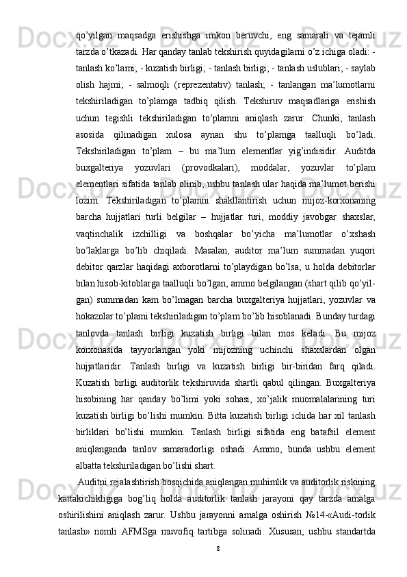 qo’yilgan   maqsadga   erishishga   imkon   beruvchi,   eng   samarali   va   tejamli
tarzda o’tkazadi. Har qanday tanlab tekshirish quyidagilarni o’z ichiga oladi: -
tanlash ko’lami; - kuzatish birligi; - tanlash birligi; - tanlash uslublari; - saylab
olish   hajmi;   -   salmoqli   (reprezentativ)   tanlash;   -   tanlangan   ma’lumotlarni
tekshiriladigan   to’plamga   tadbiq   qilish.   Tekshiruv   maqsadlariga   erishish
uchun   tegishli   tekshiriladigan   to’plamni   aniqlash   zarur.   Chunki,   tanlash
asosida   qilinadigan   xulosa   aynan   shu   to’plamga   taalluqli   bo’ladi.
Tekshiriladigan   to’plam   –   bu   ma’lum   elementlar   yig’indisidir.   Auditda
buxgalteriya   yozuvlari   (provodkalari),   moddalar,   yozuvlar   to’plam
elementlari sifatida tanlab olinib, ushbu tanlash ular haqida ma’lumot berishi
lozim.   Tekshiriladigan   to’plamni   shakllantirish   uchun   mijoz-korxonaning
barcha   hujjatlari   turli   belgilar   –   hujjatlar   turi,   moddiy   javobgar   shaxslar,
vaqtinchalik   izchilligi   va   boshqalar   bo’yicha   ma’lumotlar   o’xshash
bo’laklarga   bo’lib   chiqiladi.   Masalan,   auditor   ma’lum   summadan   yuqori
debitor   qarzlar   haqidagi   axborotlarni   to’playdigan   bo’lsa,   u   holda   debitorlar
bilan hisob-kitoblarga taalluqli bo’lgan, ammo belgilangan (shart qilib qo’yil-
gan)   summadan   kam   bo’lmagan   barcha   buxgalteriya   hujjatlari,   yozuvlar   va
hokazolar to’plami tekshiriladigan to’plam bo’lib hisoblanadi. Bunday turdagi
tanlovda   tanlash   birligi   kuzatish   birligi   bilan   mos   keladi.   Bu   mijoz
korxonasida   tayyorlangan   yoki   mijozning   uchinchi   shaxslardan   olgan
hujjatlaridir.   Tanlash   birligi   va   kuzatish   birligi   bir-biridan   farq   qiladi.
Kuzatish   birligi   auditorlik   tekshiruvida   shartli   qabul   qilingan.   Buxgalteriya
hisobining   har   qanday   bo’limi   yoki   sohasi,   xo’jalik   muomalalarining   turi
kuzatish  birligi   bo’lishi   mumkin.  Bitta   kuzatish  birligi   ichida  har  xil  tanlash
birliklari   bo’lishi   mumkin.   Tanlash   birligi   sifatida   eng   batafsil   element
aniqlanganda   tanlov   samaradorligi   oshadi.   Ammo,   bunda   ushbu   element
albatta tekshiriladigan bo’lishi shart.
        Auditni rejalashtirish bosqichida aniqlangan muhimlik va auditorlik riskining
kattakichikligiga   bog’liq   holda   auditorlik   tanlash   jarayoni   qay   tarzda   amalga
oshirilishini   aniqlash   zarur.   Ushbu   jarayonni   amalga   oshirish   №14-«Audi-torlik
tanlash»   nomli   AFMSga   muvofiq   tartibga   solinadi.   Xususan,   ushbu   standartda
8 