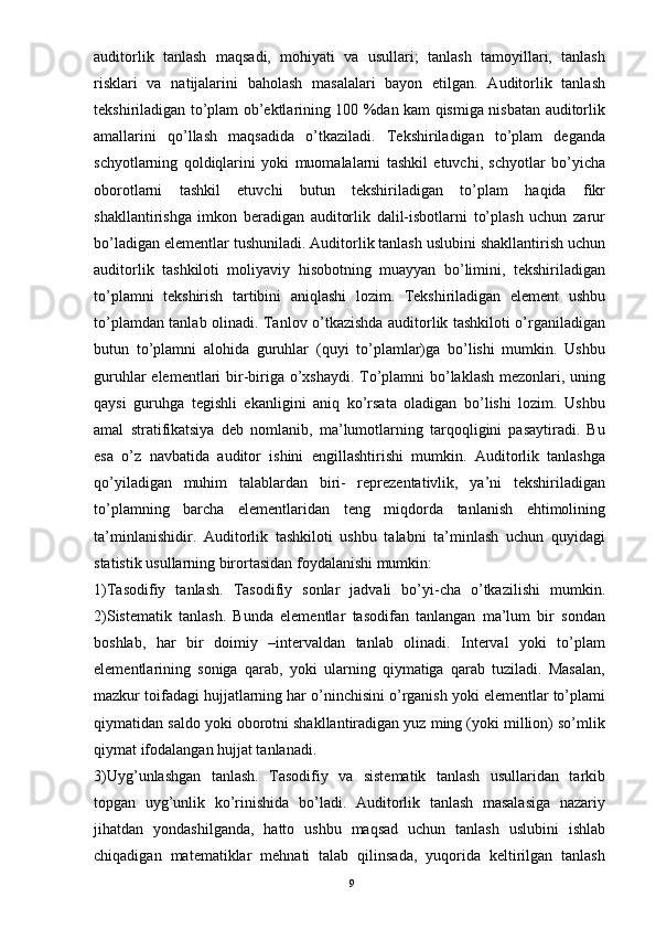 auditorlik   tanlash   maqsadi,   mohiyati   va   usullari;   tanlash   tamoyillari,   tanlash
risklari   va   natijalarini   baholash   masalalari   bayon   etilgan.   Auditorlik   tanlash
tekshiriladigan to’plam ob’ektlarining 100 %dan kam qismiga nisbatan auditorlik
amallarini   qo’llash   maqsadida   o’tkaziladi.   Tekshiriladigan   to’plam   deganda
schyotlarning   qoldiqlarini   yoki   muomalalarni   tashkil   etuvchi,   schyotlar   bo’yicha
oborotlarni   tashkil   etuvchi   butun   tekshiriladigan   to’plam   haqida   fikr
shakllantirishga   imkon   beradigan   auditorlik   dalil-isbotlarni   to’plash   uchun   zarur
bo’ladigan elementlar tushuniladi. Auditorlik tanlash uslubini shakllantirish uchun
auditorlik   tashkiloti   moliyaviy   hisobotning   muayyan   bo’limini,   tekshiriladigan
to’plamni   tekshirish   tartibini   aniqlashi   lozim.   Tekshiriladigan   element   ushbu
to’plamdan tanlab olinadi. Tanlov o’tkazishda auditorlik tashkiloti o’rganiladigan
butun   to’plamni   alohida   guruhlar   (quyi   to’plamlar)ga   bo’lishi   mumkin.   Ushbu
guruhlar  elementlari bir-biriga o’xshaydi. To’plamni bo’laklash mezonlari, uning
qaysi   guruhga   tegishli   ekanligini   aniq   ko’rsata   oladigan   bo’lishi   lozim.   Ushbu
amal   stratifikatsiya   deb   nomlanib,   ma’lumotlarning   tarqoqligini   pasaytiradi.   Bu
esa   o’z   navbatida   auditor   ishini   engillashtirishi   mumkin.   Auditorlik   tanlashga
qo’yiladigan   muhim   talablardan   biri-   reprezentativlik,   ya’ni   tekshiriladigan
to’plamning   barcha   elementlaridan   teng   miqdorda   tanlanish   ehtimolining
ta’minlanishidir.   Auditorlik   tashkiloti   ushbu   talabni   ta’minlash   uchun   quyidagi
statistik usullarning birortasidan foydalanishi mumkin: 
1)Tasodifiy   tanlash.   Tasodifiy   sonlar   jadvali   bo’yi-cha   o’tkazilishi   mumkin.
2)Sistematik   tanlash.   Bunda   elementlar   tasodifan   tanlangan   ma’lum   bir   sondan
boshlab,   har   bir   doimiy   –intervaldan   tanlab   olinadi.   Interval   yoki   to’plam
elementlarining   soniga   qarab,   yoki   ularning   qiymatiga   qarab   tuziladi.   Masalan,
mazkur toifadagi hujjatlarning har o’ninchisini o’rganish yoki elementlar to’plami
qiymatidan saldo yoki oborotni shakllantiradigan yuz ming (yoki million) so’mlik
qiymat ifodalangan hujjat tanlanadi. 
3)Uyg’unlashgan   tanlash.   Tasodifiy   va   sistematik   tanlash   usullaridan   tarkib
topgan   uyg’unlik   ko’rinishida   bo’ladi.   Auditorlik   tanlash   masalasiga   nazariy
jihatdan   yondashilganda,   hatto   ushbu   maqsad   uchun   tanlash   uslubini   ishlab
chiqadigan   matematiklar   mehnati   talab   qilinsada,   yuqorida   keltirilgan   tanlash
9 