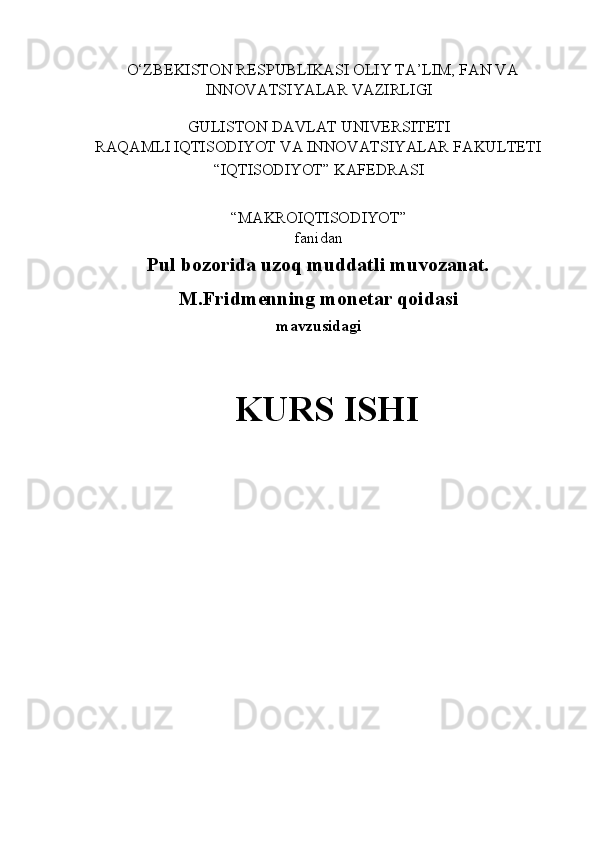    O‘ZBEKISTON RESPUBLIKASI OLIY TA’LIM, FAN VA 
INNOVATSIYALAR VAZIRLIGI 
 
GULISTON DAVLAT UNIVERSITETI 
RAQAMLI IQTISODIYOT VA INNOVATSIYALAR FAKULTETI 
“IQTISODIYOT” KAFEDRASI 
 
“MAKROIQTISODIYOT”  
fanidan 
Pul bozorida uzoq muddatli muvozanat. 
M.Fridmenning monetar qoidasi  
mavzusidagi 
 
KURS ISHI 
 
 
 
 
  