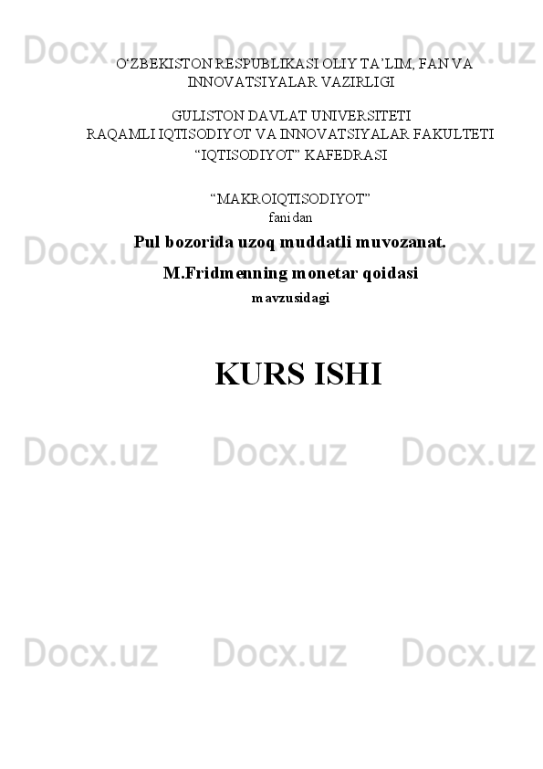 O‘ZBEKISTON RESPUBLIKASI OLIY TA’LIM, FAN VA 
INNOVATSIYALAR VAZIRLIGI 
 
GULISTON DAVLAT UNIVERSITETI 
RAQAMLI IQTISODIYOT VA INNOVATSIYALAR FAKULTETI 
“IQTISODIYOT” KAFEDRASI 
 
“MAKROIQTISODIYOT”  
fanidan 
Pul bozorida uzoq muddatli muvozanat. 
M.Fridmenning monetar qoidasi  
mavzusidagi 
 
KURS ISHI