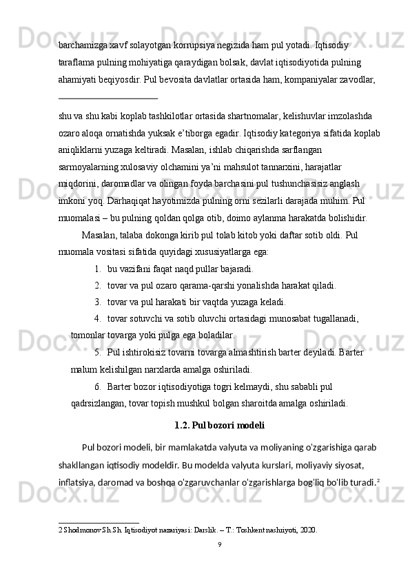 barchamizga xavf solayotgan korrupsiya negizida ham pul yotadi.   Iqtisodiy 
taraflama pulning mohiyatiga qaraydigan bolsak, davlat iqtisodiyotida pulning 
ahamiyati beqiyosdir. Pul bevosita davlatlar ortasida ham, kompaniyalar zavodlar, 
 
shu va shu kabi koplab tashkilotlar ortasida shartnomalar, kelishuvlar imzolashda 
ozaro aloqa ornatishda yuksak e’tiborga egadir.   Iqtisodiy kategoriya sifatida koplab
aniqliklarni yuzaga keltiradi. Masalan, ishlab chiqarishda sarflangan 
sarmoyalarning xulosaviy olchamini ya’ni mahsulot tannarxini, harajatlar 
miqdorini, daromadlar va olingan foyda barchasini pul tushunchasisiz anglash 
imkoni yoq. Darhaqiqat hayotimizda pulning orni sezilarli darajada muhim. Pul 
muomalasi – bu pulning qoldan qolga otib, doimo aylanma harakatda bolishidir. 
Masalan, talaba dokonga kirib pul tolab kitob yoki daftar sotib oldi.  Pul 
muomala vositasi sifatida quyidagi xususiyatlarga ega: 
1. bu vazifani faqat naqd pullar bajaradi. 
2. tovar va pul ozaro qarama-qarshi yonalishda harakat qiladi. 
3. tovar va pul harakati bir vaqtda yuzaga keladi. 
4. tovar sotuvchi va sotib oluvchi ortasidagi munosabat tugallanadi, 
tomonlar tovarga yoki pulga ega boladilar. 
5. Pul ishtirokisiz tovarni tovarga almashtirish barter deyiladi. Barter 
malum kelishilgan narxlarda amalga oshiriladi. 
6. Barter bozor iqtisodiyotiga togri kelmaydi, shu sababli pul 
qadrsizlangan, tovar topish mushkul bolgan sharoitda amalga oshiriladi. 
1.2. Pul bozori modeli 
Pul bozori modeli, bir mamlakatda valyuta va moliyaning o'zgarishiga qarab 
shakllangan iqtisodiy modeldir. Bu modelda valyuta kurslari, moliyaviy siyosat, 
inflatsiya, daromad va boshqa o'zgaruvchanlar o'zgarishlarga bog'liq bo'lib turadi. 2
2  Shodmonov.Sh.Sh. Iqtisodiyot nazariyasi: Darslik. – T.: Toshkent nashriyoti, 2020. 
  9 