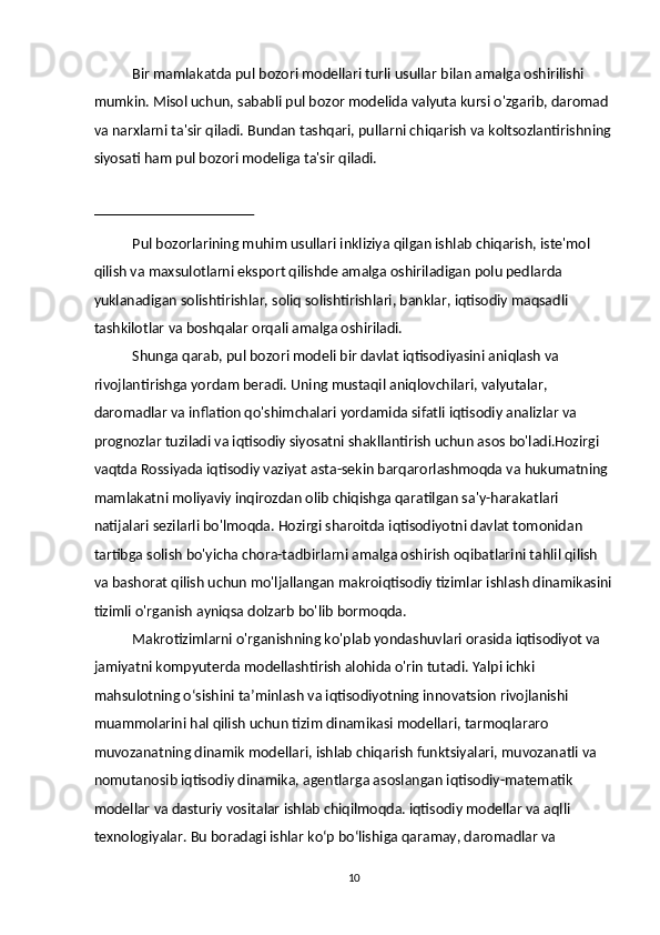 Bir mamlakatda pul bozori modellari turli usullar bilan amalga oshirilishi 
mumkin. Misol uchun, sababli pul bozor modelida valyuta kursi o'zgarib, daromad 
va narxlarni ta'sir qiladi. Bundan tashqari, pullarni chiqarish va koltsozlantirishning
siyosati ham pul bozori modeliga ta'sir qiladi. 
 
Pul bozorlarining muhim usullari inkliziya qilgan ishlab chiqarish, iste'mol 
qilish va maxsulotlarni eksport qilishde amalga oshiriladigan polu pedlarda 
yuklanadigan solishtirishlar, soliq solishtirishlari, banklar, iqtisodiy maqsadli 
tashkilotlar va boshqalar orqali amalga oshiriladi. 
Shunga qarab, pul bozori modeli bir davlat iqtisodiyasini aniqlash va 
rivojlantirishga yordam beradi. Uning mustaqil aniqlovchilari, valyutalar, 
daromadlar va inflation qo'shimchalari yordamida sifatli iqtisodiy analizlar va 
prognozlar tuziladi va iqtisodiy siyosatni shakllantirish uchun asos bo'ladi.Hozirgi 
vaqtda Rossiyada iqtisodiy vaziyat asta-sekin barqarorlashmoqda va hukumatning 
mamlakatni moliyaviy inqirozdan olib chiqishga qaratilgan sa'y-harakatlari 
natijalari sezilarli bo'lmoqda. Hozirgi sharoitda iqtisodiyotni davlat tomonidan 
tartibga solish bo'yicha chora-tadbirlarni amalga oshirish oqibatlarini tahlil qilish 
va bashorat qilish uchun mo'ljallangan makroiqtisodiy tizimlar ishlash dinamikasini
tizimli o'rganish ayniqsa dolzarb bo'lib bormoqda. 
Makrotizimlarni o'rganishning ko'plab yondashuvlari orasida iqtisodiyot va 
jamiyatni kompyuterda modellashtirish alohida o'rin tutadi. Yalpi ichki 
mahsulotning o‘sishini ta’minlash va iqtisodiyotning innovatsion rivojlanishi 
muammolarini hal qilish uchun tizim dinamikasi modellari, tarmoqlararo 
muvozanatning dinamik modellari, ishlab chiqarish funktsiyalari, muvozanatli va 
nomutanosib iqtisodiy dinamika, agentlarga asoslangan iqtisodiy-matematik 
modellar va dasturiy vositalar ishlab chiqilmoqda. iqtisodiy modellar va aqlli 
texnologiyalar. Bu boradagi ishlar koʻp boʻlishiga qaramay, daromadlar va 
  10 