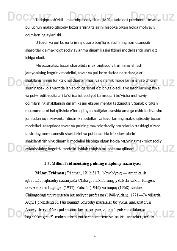 Tadqiqot ob'ekti - makroiqtisodiy tizim (MES), tadqiqot predmeti - tovar va 
pul uchun makroiqtisodiy bozorlarning ta'sirini hisobga olgan holda moliyaviy 
oqimlarning aylanishi.  
U tovar va pul bozorlarining o'zaro bog'liq ishlashining nomutanosib 
sharoitlarida makroiqtisodiy aylanma dinamikasini tizimli modellashtirishni o'z 
ichiga oladi. 
Muvozanatsiz bozor sharoitida makroiqtisodiy tizimning ishlash 
jarayonining kognitiv modelini, tovar va pul bozorlarida narx darajalari 
shakllanishining funktsional diagrammasi va dinamik modellarini ishlab chiqish, 
shuningdek, o'z vaqtida ishlab chiqarishni o'z ichiga oladi. siyosatchilarning fiskal 
va pul-kredit vositalari ta'sirida iqtisodiyot tarmoqlari bo'yicha moliyaviy 
oqimlarning shakllanish dinamikasini eksperimental tadqiqotlar. Sanab o'tilgan 
muammolarni hal qilishda e'lon qilingan natijalar asosida amalga oshiriladi va shu 
jumladan oqim-inventar dinamik modellari va tovarlarning makroiqtisodiy bozori 
modellari. Maqolada tovar va pulning makroiqtisodiy bozorlari o'rtasidagi o'zaro 
ta'sirning nomutanosib shartlarini va pul bozorida foiz stavkalarini 
shakllantirishning dinamik modelini hisobga olgan holda MESning makroiqtisodiy 
aylanishining kognitiv modelini ishlab chiqish muhokama qilinadi. 
 
    1.3. Milton Fridmentning pulning miqdoriy nazariyasi    
Milton Fridmen  (Fridman; 1912.31.7,  New Nyok) — amerikalik 
iqtisodchi, iqtisodiy nazariyada Chikago maktabining yetakchi vakili. Ratgers 
universitetini tugatgan (1932). Falsafa (1946) va huquq (1968) doktori. 
Chikagodagi universitetda iqtisodiyot professor (1948-yildan). 1971—74 yillarda 
AQSH prezidenti R. Niksonnnnt iktisodiy masalalar bo yicha maslahatchisi. ʻ
Asosiy ilmiy ishlari pul muomalasi nazariyasi va amaliyoti masalalariga 
bag ishlangan. F. makroiktisodiyotda monetarizm yo nalishi asoschisi, milliy 	
ʻ ʻ
 
  1 