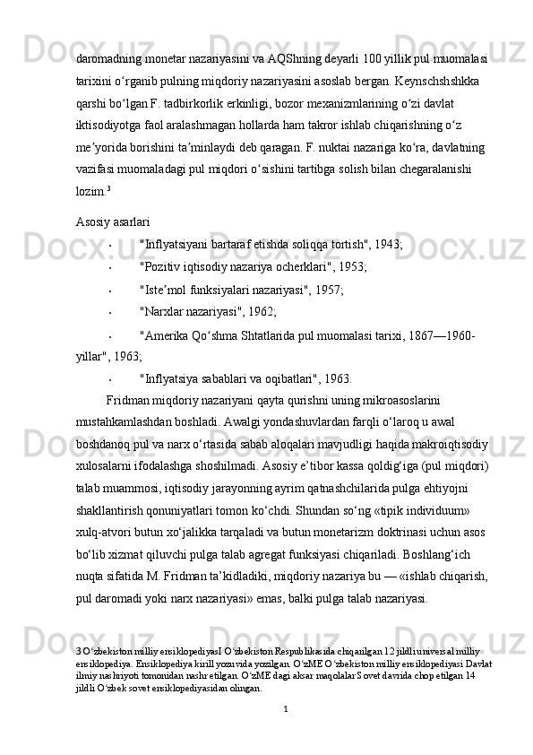 daromadning monetar nazariyasini va AQShning deyarli 100 yillik pul muomalasi 
tarixini o rganib pulning miqdoriy nazariyasini asoslab bergan. Keynschshshkka ʻ
qarshi bo lgan F. tadbirkorlik erkinligi, bozor mexanizmlarining o zi davlat 
ʻ ʻ
iktisodiyotga faol aralashmagan hollarda ham takror ishlab chiqarishning o z 	
ʻ
me yorida borishini ta minlaydi deb qaragan. F. nuktai nazariga ko ra, davlatning 	
ʼ ʼ ʻ
vazifasi muomaladagi pul miqdori o sishini tartibga solish bilan chegaralanishi 	
ʻ
lozim. 3
 
Asosiy asarlari  
• "Inflyatsiyani bartaraf etishda soliqqa tortish", 1943; 
• "Pozitiv iqtisodiy nazariya ocherklari", 1953; 
• "Iste mol funksiyalari nazariyasi", 1957; 	
ʼ
• "Narxlar nazariyasi", 1962; 
• "Amerika Qo shma Shtatlarida pul muomalasi tarixi, 1867—1960-	
ʻ
yillar", 1963; 
• "Inflyatsiya sabablari va oqibatlari", 1963. 
Fridman miqdoriy nazariyani qayta qurishni uning mikroasoslarini 
mustahkamlashdan boshladi. Awalgi yondashuvlardan farqli o‘laroq u awal 
boshdanoq pul va narx o‘rtasida sabab aloqalari mavjudligi haqida makroiqtisodiy 
xulosalarni ifodalashga shoshilmadi. Asosiy e’tibor kassa qoldig‘iga (pul miqdori) 
talab muammosi, iqtisodiy jarayonning ayrim qatnashchilarida pulga ehtiyojni 
shakllantirish qonuniyatlari tomon ko‘chdi. Shundan so‘ng «tipik individuum» 
xulq-atvori butun xo‘jalikka tarqaladi va butun monetarizm doktrinasi uchun asos 
bo‘lib xizmat qiluvchi pulga talab agregat funksiyasi chiqariladi. Boshlang‘ich 
nuqta sifatida M. Fridman ta’kidladiki, miqdoriy nazariya bu — «ishlab chiqarish, 
pul daromadi yoki narx nazariyasi» emas, balki pulga talab nazariyasi.  
3  O zbekiston milliy ensiklopediyasI O zbekiston Respublikasida chiqarilgan 12 jildli universal milliy 	
ʻ ʻ
ensiklopediya. Ensiklopediya kirill yozuvida yozilgan. O zME O zbekiston milliy ensiklopediyasi Davlat	
ʻ ʻ
ilmiy nashriyoti tomonidan nashr etilgan. O zME dagi aksar maqolalar Sovet davrida chop etilgan 14 	
ʻ
jildli O zbek sovet ensiklopediyasidan olingan. 	
ʻ
  1 