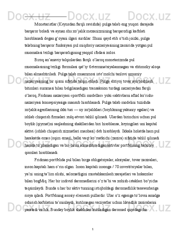  
Monetaristlar (Keynsdan farqli ravishda) pulga talab eng yuqori darajada 
barqaror boladi va aynan shu xo‘jalik mexanizmining barqarorligi kafolati 
hisoblanadi degan g‘oyani ilgari surdilar. Shuni qayd etib o‘tish joizki, pulga 
talabning barqaror funksiyasi pul miqdoriy nazariyasining zamirida yotgan pul 
muomalasi tezligi barqarorligining yaqqol ifodasi xolos.  
Biroq an’anaviy talqinlardan farqli o‘laroq monetarizmda pul 
muomalasining tezligi formulasi qat’iy tleterminatsiyalanmagan va ehtimoliy aloqa
bilan almashtiriladi. Pulga talab muammosi iste’molchi tanlovi umumiy 
nazariyasining bir qismi sifatida talqin etiladi. Pulga ehtiyoj tovar ayirboshlash 
bitimlari summasi bilan belgilanadigan transaksion turdagi nazariyadan farqli 
o‘laroq, Fridman nazariyasi «portfelli modellar» yoki «aktivlarni afzal ko‘rish» 
nazariyasi konsepsiyasiga mansub hisoblanadi. Pulga talab modelini tuzishda 
xo'jalik agentlarining ikki turi — uy xo'jaliklari (boylikning yakuniy egalari) va 
ishlab chiqarish firmalari xulq-atvori tahlil qilinadi. Ulardan birinchisi uchun pul 
boylik (qiymat)ni saqlashning shakllaridan biri hisoblansa, keyingilari uni kapital 
aktivi (ishlab chiqarish xizmatlari manbasi) deb hisoblaydi. Ikkala holatda ham pul
harakatda emas (oqim emas), balki vaqt ko‘rsatkichi (zaxira) sifatida tahlil qilinadi 
hamda to‘planadigan va bir-birini almashtiradigan aktivlar portfelining tarkibiy 
qismlari hisoblanadi.  
Fridman portfelida pul bilan birga obligatsiyalar, aksiyalar, tovar zaxiralari, 
inson kapitali ham o‘rin olgan. Inson kapitali insonga / 70 investitsiyalar bilan, 
ya’ni uning ta’lim olishi, salomatligini mustahkamlash xarajatlari va hokazolar 
bilan bogMiq. Har bir individ daromadlarini o‘z ta’bi va xohish-istaklari bo‘yicha 
taqsimlaydi. Bunda u har bir aktiv tunning istiqboldagi daromadlilik tasawurlariga 
rioya qiladi. Portfelning asosiy elementi pullardir. Ular o‘z egasiga to‘lovni amalga
oshirish kafolatini ta’minlaydi, kutilmagan vaziyatlar uchun likvidlik zaxiralarini 
yaratadi va h.k. Bunday boylik shaklidan kutiladigan daromad quyidagicha 
 
  1 