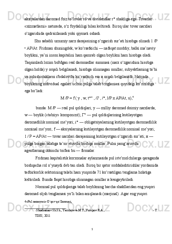 aksiyalardan daromad foiz to‘lovlar r6 va dividendlar r* shakliga ega. Tovarlar 
«xizmatlarni» naturada, o‘z foydaliligi bilan keltiradi. Biroq ular tovar narxlari 
o‘zgarishida qadrsizlanadi yoki qiymati oshadi.  
Shu sababli umumiy narx darajasining o‘zgarish sur’ati hisobga olinadi 1 / Р  
• AP/At. Fridman shuningdek, w ko‘rsatkichi — nafaqat moddiy, balki ma’naviy 
boylikni, ya’ni inson kapitalini ham qamrab olgan boylikni ham hisobga oladi. 
Taqsimlash lozim boMgan real daromadlar summasi (narx o‘zgarishini hisobga 
olgan holda)  у  orqali belgilanadi, hisobga olinmagan omillar, subyektlarning ta’bi 
va xohishistaklarni ifodalovchi ko‘rsatkich esa  и  orqali belgilanadi. Natijada 
boylikning individual egalari uchun pulga talab tcnglaniasi quyidagi ko‘rinishga 
ega bo‘ladi:  
M /P = f ( y , w, t*" , /J' , /*, l/P x AP/At, u), 4
 
 bunda: M /P — real pul qoldiqlari;  у  — milliy daromad doimiy narxlarda; 
w — boylik («tabiiy» komponcnt);  Г " — pul qoldiqlarining kutilayotgan 
daromadlilik nominal me’yori; i* — obligatsiyalarning kutilayotgan daromadlilik 
nominal me’yori; f — aksiyalarning kutilayotgan daromadlilik nominal me’yori; 
1 /  Р  = AP/At — tovar narxlari darajasining kutilayotgan o‘zgarish sur’ati;  и  — 
pulga boigan talabga ta’sir etuvchi boshqa omillar. Pulni jamg‘aruvchi 
agentlarning ikkinchi toifasi bu — firmalar. 
 Fridman kapitalistik korxonalar aylanmasida pul iste’molchilarga qaraganda
boshqacha rol o‘ynaydi deb tan oladi. Biroq bir qator soddalashtirishlar yordamida 
tadbirkorlik sektorining talabi ham yuqorida 71 ko‘rsatilgan tenglama holatiga 
keltiriladi. Bunda faqat hisobga olinmagan omillar  и  kengaytiriladi. 
 Nominal pul qoldiqlariga talab boylikning barcha shakllaridan eng yuqori 
daromad oljsh tenglamasi yo‘li bilan aniqlanadi (marjinal). Agar eng yuqori 
4 «Pul nazaryasi» O`quv qo`llanmasi, 
 
Shodmonov Sh.Sh., Yaxshiyeva M.T.,Yusupov R.A.,  - T.: 
TDIU, 2011 
 
  1 