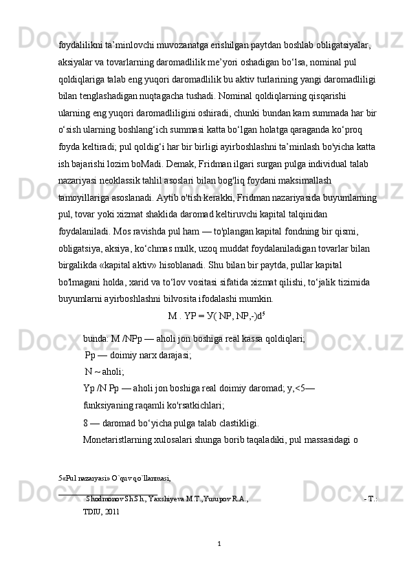 foydalilikni ta’minlovchi muvozanatga erishilgan paytdan boshlab obligatsiyalar, 
aksiyalar va tovarlarning daromadlilik me’yori oshadigan bo‘lsa, nominal pul 
qoldiqlariga talab eng yuqori daromadlilik bu aktiv turlarining yangi daromadliligi 
bilan tenglashadigan nuqtagacha tushadi. Nominal qoldiqlarning qisqarishi 
ularning eng yuqori daromadliligini oshiradi, chunki bundan kam summada har bir
o‘sish ularning boshlang‘ich summasi katta bo‘lgan holatga qaraganda ko‘proq 
foyda keltiradi; pul qoldig‘i har bir birligi ayirboshlashni ta’minlash bo'yicha katta 
ish bajarishi lozim boMadi. Demak, Fridman ilgari surgan pulga individual talab 
nazariyasi neoklassik tahlil asoslari bilan bog'liq foydani maksimallash 
tamoyillariga asoslanadi. Aytib o'tish kerakki, Fridman nazariyasida buyumlarning
pul, tovar yoki xizmat shaklida daromad keltiruvchi kapital talqinidan 
foydalaniladi. Mos ravishda pul ham — to'plangan kapital fondning bir qismi, 
obligatsiya, aksiya, ko‘chmas mulk, uzoq muddat foydalaniladigan tovarlar bilan 
birgalikda «kapital aktiv» hisoblanadi. Shu bilan bir paytda, pullar kapital 
bo'lmagani holda, xarid va to‘lov vositasi sifatida xizmat qilishi, to‘jalik tizimida 
buyumlarni ayirboshlashni bilvosita ifodalashi mumkin. 
M . YP =  У ( NP, NP,-)d 5
 
bunda: M /NPp — aholi jon boshiga real kassa qoldiqlari; 
 Pp — doimiy narx darajasi; 
 N ~ aholi;  
Yp /N Pp — aholi jon boshiga real doimiy daromad; y,<5—
funksiyaning raqamli ko'rsatkichlari; 
8 — daromad bo‘yicha pulga talab clastikligi. 
Monetaristlarning xulosalari shunga borib taqaladiki, pul massasidagi o 
5 «Pul nazaryasi» O`quv qo`llanmasi, 
 
Shodmonov Sh.Sh., Yaxshiyeva M.T.,Yusupov R.A.,  - T.: 
TDIU, 2011 
 
  1 