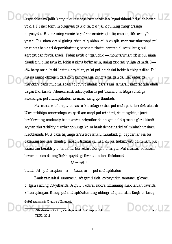 ‘zgarishlar xo‘jalik konyunkturasidagi barcha yirik o ‘zgarishlarni belgilab beradi 
yoki I. F isher term in ologiyasiga k o‘ra, x o ‘jalik pulning «nog‘orasiga                 
o ‘ynaydi». Bu tezisning zamirida pul massasining to‘liq mustaqillik tamoylli 
yotadi. Pul nima ekanligining erkin talqinidan kelib chiqib, monetaristlar naqd pul 
va tijorat banklari depozitlarining barcha turlarini qamrab oluvchi keng pul 
agregatidan foydalanadi. Tobin aytib o ‘tganidek — monetaristlar: «Biz pul nima 
ekanligini bilm aym iz, lekin u nima bo'lm asin, uning zaxirasi yiliga kamida 3—
4% barqaror o ‘sishi lozim» deydilar, ya’ni pul qoidasini keltirib chiqaradilar. Pul 
massasining ekzogen xarakteri himoyasiga keng tarqalgan dalillar qatoriga 
markaziy bank muomaladagi to'lov vositalari darajasini samarali nazorat qila oladi 
degan fikr kiradi. Monetaristik adabiyotlarda pul bazasini tartibga solishga 
asoslangan pul multiplikatori sxemasi keng qo‘llaniladi. 
Pul massasi bilan pul bazasi o ‘rtasidagi nisbat pul multiplikatori deb ataladi.
Ular tarkibiga muomalaga chiqarilgan naqd pul miqdori, shuningdek, tijorat 
banklarining markaziy bank zaxira schyotlarida qolgan qoldiq mablag'lari kiradi. 
Aynan shu tarkibiy qismlar qonunga ko‘ra bank depozitlarini ta’minlash vositasi 
hisoblanadi. M B baza hajmiga ta’sir ko'rsatishi mumkinligi, depozitlar esa bu 
bazaning hosilasi ekanligi sababli taxmin qilinadiki, pul hokimiyati doim ham pul 
zaxirasini kerakli y o ‘nalishda korrektirovka qila olmaydi. Pul massasi va zaxira 
bazasi o ‘rtasida bog‘liqlik quyidagi formula bilan ifodalanadi:  
M = mB, 6
 
bunda: M - pul miqdori;   В  — baza; m — pul multiplikatori.  
Bank zaxiralari summasini o'zgartirishda ko'paytirish samarasi g‘oyasi         
o ‘tgan asrning 20-yillarida, AQSH Federal zaxira tizimining shakllanish davrida   
e ’lon qilingan. Biroq, pul multiplikatorining oldingi talqinlaridan farqli o ‘laroq, 
6 «Pul nazaryasi» O`quv qo`llanmasi, 
 
Shodmonov Sh.Sh., Yaxshiyeva M.T.,Yusupov R.A.,  - T.: 
TDIU, 2011 
 
  1 