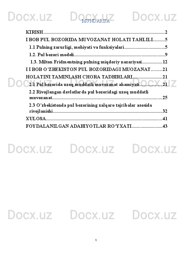 MUNDARIJA 
 
KIRISH ..................................................................................................... 2
I BOB PUL BOZORIDA MUVOZANAT HOLATI TAHLILI .......... 5
1.1 Pulning zarurligi, mohiyati va funksiyalari ................................. 5
1.2. Pul bozori modeli ........................................................................... 9
 1.3. Milton Fridmentning pulning miqdoriy nazariyasi ................. 12
I I BOB O’ZBEKISTON PUL BOZORIDAGI MUOZANAT ......... 21
HOLATINI TAMINLASH CHORA TADBIRLARI ......................... 21
2.1 Pul bozorida uzoq muddatli muvozanat ahamiyati ................... 21
2.2 Rivojlangan davlatlarda pul bozoridagi uzoq muddatli 
muvozanat ........................................................................................... 25
2.3 O’zbekistonda pul bozorining xalqaro tajribalar asosida 
rivojlanishi ........................................................................................... 32
XULOSA ................................................................................................ 41
FOYDALANILGAN ADABIYOTLAR RO’YXATI ......................... 43
  1 