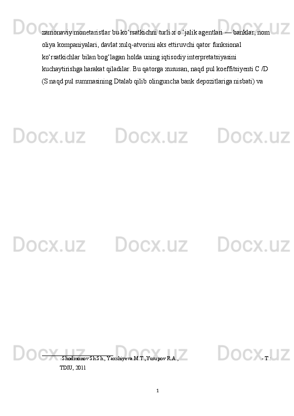 zamonaviy monetaristlar bu ko‘rsatkichni turli x o ‘jalik agentlari — banklar, nom 
oliya kompaniyalari, davlat xulq-atvorini aks ettiruvchi qator funksional 
ko‘rsatkichlar bilan bog‘lagan holda uning iqtisodiy interpretatsiyasini 
kuchaytirishga harakat qiladilar. Bu qatorga xususan, naqd pul koeffitsiyenti C /D 
(S naqd pul summasining Dtalab qilib olinguncha bank depozitlariga nisbati) va 
 
Shodmonov Sh.Sh., Yaxshiyeva M.T.,Yusupov R.A.,  - T.: 
TDIU, 2011 
 
  1 