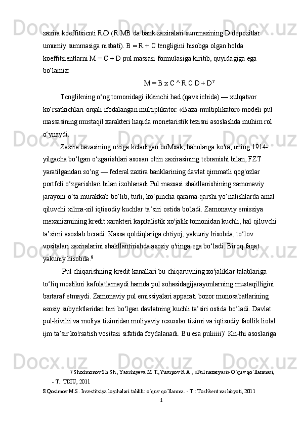 zaxira koeffitsicnti R/D (R MB da bank zaxiralari summasining D depozitlar 
umumiy summasiga nisbati).  В  = R +  С  tengligini hisobga olgan holda 
koeffitsientlarni M =  С  + D pul massasi formulasiga kiritib, quyidagiga ega 
bo‘lamiz:  
M =  В  x C ^ R  С  D + D 7
 
Tenglikning o‘ng tomonidagi ikkinchi had (qavs ichida) — xulqatvor 
ko‘rsatkichlari orqali ifodalangan multiplikator. «Baza-multiplikator» modeli pul 
massasining mustaqil xarakteri haqida monetaristik tezisni asoslashda muhim rol 
o‘ynaydi.  
Zaxira bazasining o'ziga keladigan boMsak, baholarga ko'ra, uning 1914- 
yilgacha bo‘lgan o‘zgarishlari asosan oltin zaxirasining tebranishi bilan, FZT 
yaratilgandan so‘ng — federal zaxira banklarining davlat qimmatli qog'ozlar 
portfeli o‘zgarishlari bilan izohlanadi.Pul massasi shakllanishining zamonaviy 
jarayoni o‘ta murakkab bo‘lib, turli, ko‘pincha qarama-qarshi yo‘nalishlarda amal 
qiluvchi xilma-xil iqtisodiy kuchlar ta’siri ostida bo'ladi. Zamonaviy emissiya 
mexanizmining kredit xarakteri kapitalistik xo'jalik tomonidan kuchli, hal qiluvchi
ta’sirni asoslab beradi. Kassa qoldiqlariga ehtiyoj, yakuniy hisobda, to‘lov 
vositalari zaxiralarini shakllantirishda asosiy o'ringa ega bo‘ladi. Biroq faqat 
yakuniy hisobda. 8
 
 Pul chiqarishning kredit kanallari bu chiqaruvning xo'jaliklar talablariga 
to‘liq moslikni kafolatlamaydi hamda pul sohasidagijarayonlarning mustaqilligini 
bartaraf etmaydi. Zamonaviy pul emissiyalari apparati bozor munosabatlarining 
asosiy subyektlaridan biri bo‘lgan davlatning kuchli ta’siri ostida bo‘ladi. Davlat 
pul-kivilii va moliya tizimidan moliyaviy resurslar tizimi va iqtisodiy faollik liolal 
ijm ta’sir ko'rsatish vositasi sifatida foydalanadi. Bu esa puliiiii)’ Kn-thi asoslariga
7  Shodmonov Sh.Sh., Yaxshiyeva M.T.,Yusupov R.A., «Pul nazaryasi» O`quv qo`llanmasi, 
- T.: TDIU, 2011 
8  Qosimov M.S. Investitsiya loyihalari tahlili: o`quv qo`llanma. - T.: Toshkent nashiryoti, 2011 
  1 