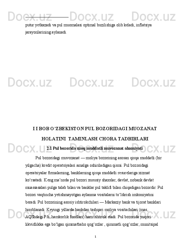  
putur yetkazadi va pul muomalasi optimal buzilishiga olib keladi, inflatsiya 
jarayonlarining aylanadi. 
 
 
 
 
 
 
 
 
 
I I BOB O’ZBEKISTON PUL BOZORIDAGI MUOZANAT 
HOLATINI  TAMINLASH CHORA TADBIRLARI 
2.1 Pul bozorida uzoq muddatli muvozanat ahamiyati 
Pul bozoridagi muvozanat — moliya bozorining asosan qisqa muddatli (bir 
yilgacha) kredit operatsiyalari amalga oshiriladigan qismi. Pul bozoridagi 
operatsiyalar firmalarning, banklarning qisqa muddatli resurelariga xizmat 
ko rsatadi. Keng ma noda pul bozori xususiy shaxslar, davlat, nobank davlat ʻ ʼ
muassasalari pulga talab bilan va banklar pul taklifi bilan chiqadigan bozordir. Pul 
bozori vaqtincha yetishmayotgan aylanma vositalarni to ldirish imkoniyatini 	
ʻ
beradi. Pul bozorining asosiy ishtirokchilari — Markaziy bank va tijorat banklari 
hisoblanadi. Keyingi yillarda bankdan tashqari moliya vositachilari (mas, 
AQShdagi P.b, hamkorlik fondlari) ham ishtirok etadi. Pul bozorida yuqori 
likvidlikka ega bo lgan qimmatbaho qog ozlar , qimmatli qog ozlar, munitsipal 	
ʻ ʻ ʻ
  1 