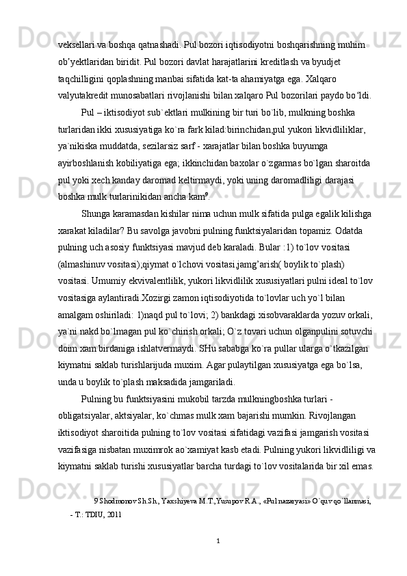 veksellari va boshqa qatnashadi. Pul bozori iqtisodiyotni boshqarishning muhim 
ob yektlaridan biridit. Pul bozori davlat harajatlarini kreditlash va byudjet ʼ
taqchilligini qoplashning manbai sifatida kat-ta ahamiyatga ega. Xalqaro 
valyutakredit munosabatlari rivojlanishi bilan xalqaro Pul bozorilari paydo bo ldi. 	
ʻ
Pul – iktisodiyot sub`ektlari mulkining bir turi bo`lib, mulkning boshka 
turlaridan ikki xususiyatiga ko`ra fark kilad:birinchidan,pul yukori likvidliliklar, 
ya`nikiska muddatda, sezilarsiz sarf - xarajatlar bilan boshka buyumga 
ayirboshlanish kobiliyatiga ega; ikkinchidan baxolar o`zgarmas bo`lgan sharoitda 
pul yoki xech kanday daromad keltirmaydi, yoki uning daromadliligi darajasi 
boshka mulk turlarinikidan ancha kam 9
. 
Shunga karamasdan kishilar nima uchun mulk sifatida pulga egalik kilishga 
xarakat kiladilar? Bu savolga javobni pulning funktsiyalaridan topamiz. Odatda 
pulning uch asosiy funktsiyasi mavjud deb karaladi. Bular :1) to`lov vositasi 
(almashinuv vositasi);qiymat o`lchovi vositasi,jamg’arish( boylik to`plash) 
vositasi. Umumiy ekvivalentlilik, yukori likvidlilik xususiyatlari pulni ideal to`lov 
vositasiga aylantiradi.Xozirgi zamon iqtisodiyotida to`lovlar uch yo`l bilan 
amalgam oshiriladi: 1)naqd pul to`lovi; 2) bankdagi xisobvaraklarda yozuv orkali, 
ya`ni nakd bo`lmagan pul ko`chirish orkali; O`z tovari uchun olganpulini sotuvchi 
doim xam birdaniga ishlatvermaydi. SHu sababga ko`ra pullar ularga o`tkazilgan 
kiymatni saklab turishlarijuda muxim. Agar pulaytilgan xususiyatga ega bo`lsa, 
unda u boylik to`plash maksadida jamgariladi.  
Pulning bu funktsiyasini mukobil tarzda mulkningboshka turlari - 
obligatsiyalar, aktsiyalar, ko`chmas mulk xam bajarishi mumkin. Rivojlangan 
iktisodiyot sharoitida pulning to`lov vositasi sifatidagi vazifasi jamgarish vositasi 
vazifasiga nisbatan muximrok ao`xamiyat kasb etadi. Pulning yukori likvidliligi va
kiymatni saklab turishi xususiyatlar barcha turdagi to`lov vositalarida bir xil emas.
9  Shodmonov Sh.Sh., Yaxshiyeva M.T.,Yusupov R.A., «Pul nazaryasi» O`quv qo`llanmasi, 
- T.: TDIU, 2011 
 
  1 