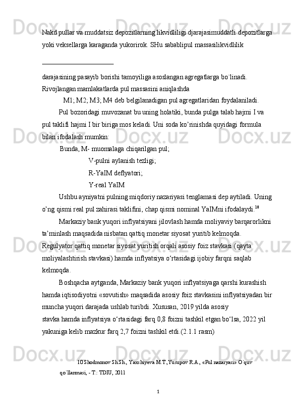 Nakd pullar va muddatsiz depozitlarning likvidliligi djarajasimuddatli depozitlarga
yoki veksellarga karaganda yukorirok. SHu sabablipul massasilikvidlilik 
 
darajasining pasayib borishi tamoyiliga asoslangan agregatlarga bo`linadi. 
Rivojlangan mamlakatlarda pul massasini aniqlashda 
  M1; M2; M3; M4 deb belgilanadigan pul agregatlaridan foydalaniladi. 
Pul bozoridagi muvozanat bu uning holatiki, bunda pulga talab hajmi I va 
pul taklifi hajmi I bir biriga mos keladi. Uni soda ko’rinishda quyidagi formula 
bilan ifodalash mumkin: 
Bunda, M- muomalaga chiqarilgan pul; 
         V-pulni aylanish tezligi; 
         R-YaIM deflyatori; 
         Y-real YaIM 
Ushbu ayniyatni pulning miqdoriy nazariyasi tenglamasi dep aytiladi. Uning
o’ng qismi real pul zahirasi taklifini, chap qismi nominal YaIMni ifodalaydi. 10
 
Markaziy bank yuqori inflyatsiyani jilovlash hamda moliyaviy barqarorlikni
ta’minlash maqsadida nisbatan qattiq monetar siyosat yuritib kelmoqda. 
Regulyator qattiq monetar siyosat yuritish orqali asosiy foiz stavkasi (qayta 
moliyalashtirish stavkasi) hamda inflyatsiya o‘rtasidagi ijobiy farqni saqlab 
kelmoqda. 
Boshqacha aytganda, Markaziy bank yuqori inflyatsiyaga qarshi kurashish 
hamda iqtisodiyotni «sovutish» maqsadida asosiy foiz stavkasini inflyatsiyadan bir
muncha yuqori darajada ushlab turibdi. Xususan, 2019 yilda   asosiy 
stavka   hamda   inflyatsiya   o‘rtasidagi farq 0,8 foizni tashkil etgan bo‘lsa, 2022 yil 
yakuniga kelib mazkur farq 2,7 foizni tashkil etdi.(2.1.1 rasm)          
10  Shodmonov Sh.Sh., Yaxshiyeva M.T.,Yusupov R.A., «Pul nazaryasi» O`quv 
qo`llanmasi, - T.: TDIU, 2011 
 
  1