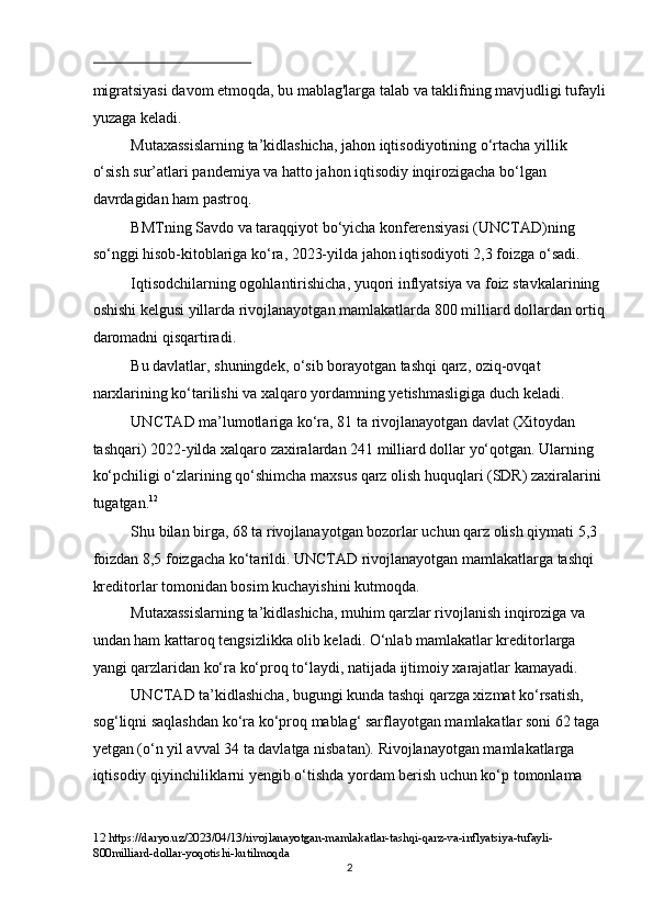  
migratsiyasi davom etmoqda, bu mablag'larga talab va taklifning mavjudligi tufayli
yuzaga keladi. 
Mutaxassislarning ta’kidlashicha, jahon iqtisodiyotining o‘rtacha yillik 
o‘sish sur’atlari pandemiya va hatto jahon iqtisodiy inqirozigacha bo‘lgan 
davrdagidan ham pastroq.  
BMTning Savdo va taraqqiyot bo‘yicha konferensiyasi (UNCTAD)ning 
so‘nggi hisob-kitoblariga ko‘ra, 2023-yilda jahon iqtisodiyoti 2,3 foizga o‘sadi. 
Iqtisodchilarning ogohlantirishicha, yuqori inflyatsiya va foiz stavkalarining 
oshishi kelgusi yillarda rivojlanayotgan mamlakatlarda 800 milliard dollardan ortiq
daromadni qisqartiradi. 
Bu davlatlar, shuningdek, o‘sib borayotgan tashqi qarz, oziq-ovqat 
narxlarining ko‘tarilishi va xalqaro yordamning yetishmasligiga duch keladi. 
UNCTAD ma’lumotlariga ko‘ra, 81 ta rivojlanayotgan davlat (Xitoydan 
tashqari) 2022-yilda xalqaro zaxiralardan 241 milliard dollar yo‘qotgan. Ularning 
ko‘pchiligi o‘zlarining qo‘shimcha maxsus qarz olish huquqlari (SDR) zaxiralarini 
tugatgan. 12
 
Shu bilan birga, 68 ta rivojlanayotgan bozorlar uchun qarz olish qiymati 5,3 
foizdan 8,5 foizgacha ko‘tarildi. UNCTAD rivojlanayotgan mamlakatlarga tashqi 
kreditorlar tomonidan bosim kuchayishini kutmoqda. 
Mutaxassislarning ta’kidlashicha, muhim qarzlar rivojlanish inqiroziga va 
undan ham kattaroq tengsizlikka olib keladi. O‘nlab mamlakatlar kreditorlarga 
yangi qarzlaridan ko‘ra ko‘proq to‘laydi, natijada ijtimoiy xarajatlar kamayadi. 
UNCTAD ta’kidlashicha, bugungi kunda tashqi qarzga xizmat ko‘rsatish, 
sog‘liqni saqlashdan ko‘ra ko‘proq mablag‘ sarflayotgan mamlakatlar soni 62 taga 
yetgan (o‘n yil avval 34 ta davlatga nisbatan).   Rivojlanayotgan mamlakatlarga 
iqtisodiy qiyinchiliklarni yengib o‘tishda yordam berish uchun ko‘p tomonlama 
12  https://daryo.uz/2023/04/13/rivojlanayotgan-mamlakatlar-tashqi-qarz-va-inflyatsiya-tufayli-
800milliard-dollar-yoqotishi-kutilmoqda 
  2 