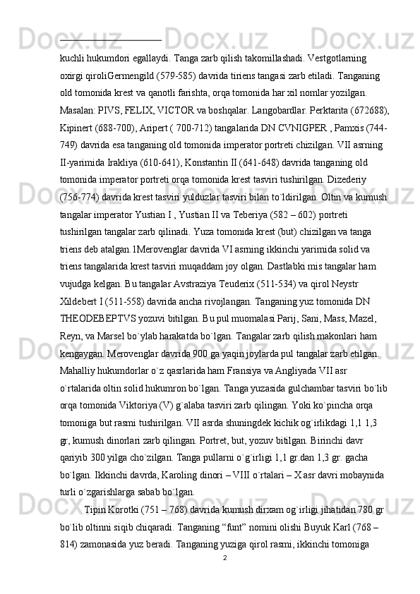  
kuchli hukumdori egallaydi. Tanga zarb qilish takomillashadi. Vestgotlarning 
oxirgi qiroliGermengild (579-585) davrida tiriens tangasi zarb etiladi. Tanganing 
old tomonida krest va qanotli farishta, orqa tomonida har xil nomlar yozilgan. 
Masalan: PIVS, FELIX, VICTOR va boshqalar. Langobardlar. Perktarita (672688),
Kipinert (688-700), Aripert ( 700-712) tangalarida DN CVNIGPER , Pamxis (744-
749) davrida esa tanganing old tomonida imperator portreti chizilgan. VII asrning 
II-yarimida Irakliya (610-641), Konstantin II (641-648) davrida tanganing old 
tomonida imperator portreti orqa tomonida krest tasviri tushirilgan. Dizederiy 
(756-774) davrida krest tasviri yulduzlar tasviri bilan to`ldirilgan. Oltin va kumush 
tangalar imperator Yustian I , Yustian II va Teberiya (582 – 602) portreti 
tushirilgan tangalar zarb qilinadi. Yuza tomonida krest (but) chizilgan va tanga 
triens deb atalgan.1Merovenglar davrida VI asrning ikkinchi yarimida solid va 
triens tangalarida krest tasviri muqaddam joy olgan. Dastlabki mis tangalar ham 
vujudga kelgan. Bu tangalar Avstraziya Teuderix (511-534) va qirol Neystr 
Xildebert I (511-558) davrida ancha rivojlangan. Tanganing yuz tomonida DN 
THEODEBEPTVS yozuvi bitilgan. Bu pul muomalasi Parij, Sani, Mass, Mazel, 
Reyn, va Marsel bo`ylab harakatda bo`lgan. Tangalar zarb qilish makonlari ham 
kengaygan. Merovenglar davrida 900 ga yaqin joylarda pul tangalar zarb etilgan. 
Mahalliy hukumdorlar o`z qasrlarida ham Fransiya va Angliyada VII asr 
o`rtalarida oltin solid hukumron bo`lgan. Tanga yuzasida gulchambar tasviri bo`lib
orqa tomonida Viktoriya (V) g`alaba tasviri zarb qilingan. Yoki ko`pincha orqa 
tomoniga but rasmi tushirilgan. VII asrda shuningdek kichik og`irlikdagi 1,1 1,3 
gr, kumush dinorlari zarb qilingan. Portret, but, yozuv bitilgan. Birinchi davr 
qariyib 300 yilga cho`zilgan. Tanga pullarni o`g`irligi 1,1 gr.dan 1,3 gr. gacha 
bo`lgan. Ikkinchi davrda, Karoling dinori – VIII o`rtalari – X asr davri mobaynida 
turli o`zgarishlarga sabab bo`lgan. 
Tipin Korotki (751 – 768) davrida kumush dirxam og`irligi jihatidan 780 gr 
bo`lib oltinni siqib chiqaradi. Tanganing “funt” nomini olishi Buyuk Karl (768 – 
814) zamonasida yuz beradi. Tanganing yuziga qirol rasmi, ikkinchi tomoniga 
  2 