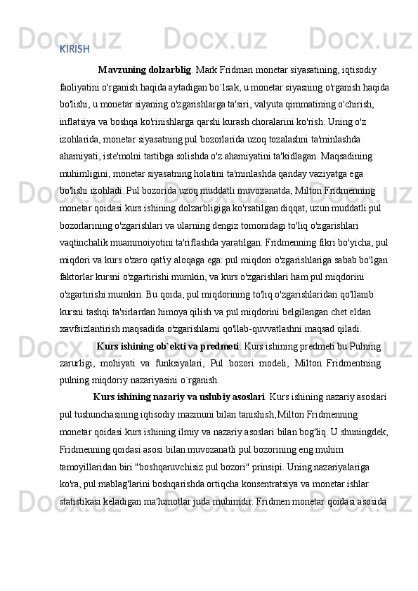 KIRISH 
      Mavzuning dolzarblig . Mark Fridman monetar siyasatining, iqtisodiy 
faoliyatini o'rganish haqida aytadigan bo`lsak, u monetar siyasning o'rganish haqida
bo'lishi, u monetar siyaning o'zgarishlarga ta'siri, valyuta qimmatining o'chirish, 
inflatsiya va boshqa ko'rinishlarga qarshi kurash choralarini ko'rish. Uning o'z 
izohlarida, monetar siyasatning pul bozorlarida uzoq tozalashni ta'minlashda 
ahamiyati, iste'molni tartibga solishda o'z ahamiyatini ta'kidlagan.  Maqsadining 
muhimligini, monetar siyasatning holatini ta'minlashda qanday vaziyatga ega 
bo'lishi izohladi.   Pul bozorida uzoq muddatli muvozanatda, Milton Fridmenning 
monetar qoidasi kurs ishining dolzarbligiga ko'rsatilgan diqqat, uzun muddatli pul 
bozorlarining o'zgarishlari va ularning dengiz tomonidagi to'liq o'zgarishlari 
vaqtinchalik muammoiyotini ta'riflashda yaratilgan. Fridmenning fikri bo'yicha, pul
miqdori va kurs o'zaro qat'iy aloqaga ega: pul miqdori o'zgarishlariga sabab bo'lgan 
faktorlar kursni o'zgartirishi mumkin, va kurs o'zgarishlari ham pul miqdorini 
o'zgartirishi mumkin. Bu qoida, pul miqdorining to'liq o'zgarishlaridan qo'llanib 
kursni tashqi ta'sirlardan himoya qilish va pul miqdorini belgilangan chet eldan 
xavfsizlantirish maqsadida o'zgarishlarni qo'llab-quvvatlashni maqsad qiladi. 
      Kurs ishining ob`ekti va predmeti . Kurs ishining predmeti bu Pulning
zarurligi,   mohiyati   va   funksiyalari,   Pul   bozori   modeli,   Milton   Fridmentning
pulning miqdoriy nazariyasini o`rganish. 
    Kurs ishining nazariy va uslubiy asoslari . Kurs ishining nazariy asoslari 
pul tushunchasining iqtisodiy mazmuni bilan tanishish,
  Milton Fridmenning 
monetar qoidasi kurs ishining ilmiy va nazariy asoslari bilan bog'liq. U shuningdek,
Fridmenning qoidasi asosi bilan muvozanatli pul bozorining eng muhim 
tamoyillaridan biri "boshqaruvchisiz pul bozori" prinsipi. Uning nazariyalariga 
ko'ra, pul mablag'larini boshqarishda ortiqcha konsentratsiya va monetar ishlar 
statistikasi keladigan ma'lumotlar juda muhimdir. Fridmen monetar qoidasi asosida  