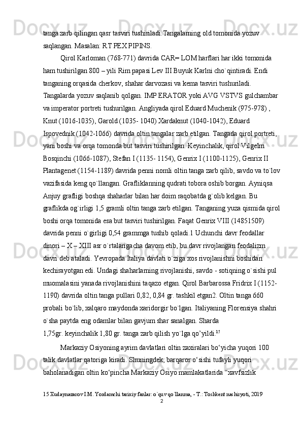 tanga zarb qilingan qasr tasviri tushiriladi.Tangalarning old tomonida yozuv 
saqlangan. Masalan: RT PEX PIPINS.  
Qirol Karloman (768-771) davrida CAR= LOM harflari har ikki tomonida 
ham tushirilgan 800 – yili Rim papasi Lev III Buyuk Karlni cho`qintiradi. Endi 
tanganing orqasida cherkov, shahar darvozasi va kema tasviri tushuriladi. 
Tangalarda yozuv saqlanib qolgan. IMP ERATOR yoki AVG VSTVS gulchambar 
va imperator portreti tushurilgan. Angliyada qirol Eduard Muchenik (975-978) , 
Knut (1016-1035), Garold (1035- 1040) Xardaknut (1040-1042), Eduard 
Ispovednik (1042-1066) davrida oltin tangalar zarb etilgan. Tangada qirol portreti, 
yani boshi va orqa tomonda but tasviri tushirilgan. Keyinchalik, qirol Vilgelm 
Bosqinchi (1066-1087), Stefan I (1135- 1154), Genrix I (1100-1125), Genrix II 
Plantagenet (1154-1189) davrida penni nomli oltin tanga zarb qilib, savdo va to`lov
vazifasida keng qo`llangan. Grafliklanning qudrati tobora oshib borgan. Ayniqsa 
Anjuy grafligi boshqa shaharlar bilan har doim raqobatda g`olib kelgan. Bu 
graflikda og`irligi 1,5 gramli oltin tanga zarb etilgan. Tanganing yuza qismida qirol
boshi orqa tomonida esa but tasviri tushirilgan. Faqat Genrix VIII (14851509) 
davrida penni o`girligi 0,54 grammga tushib qoladi.1 Uchunchi davr feodallar 
dinori – X – XIII asr o`rtalarigacha davom etib, bu davr rivojlangan feodalizm 
davri deb ataladi. Yevropada Italiya davlati o`ziga xos rivojlanishni boshidan 
kechirayotgan edi. Undagi shaharlarning rivojlanishi, savdo - sotiqning o`sishi pul 
muomalasini yanada rivojlanishini taqazo etgan. Qirol Barbarossa Fridrix I (1152-
1190) davrida oltin tanga pullari 0,82, 0,84 gr. tashkil etgan2. Oltin tanga 660 
probali bo`lib, xalqaro maydonda xaridorgir bo`lgan. Italiyaning Florensiya shahri 
o`sha paytda eng odamlar bilan gavjum shar sanalgan. Sharda 
1,75gr. keyinchalik 1,80 gr. tanga zarb qilish yo`lga qo’yildi. 15
 
Markaziy Osiyoning ayrim davlatlari oltin zaxiralari bo‘yicha yuqori 100 
talik   davlatlar qatoriga kiradi. Shuningdek, barqaror o‘sishi tufayli yuqori 
baholanadigan oltin ko‘pincha Markaziy Osiyo mamlakatlarida “xavfsizlik  
15  Xudaynazarov I.M. Yordamchi tarixiy fanlar: o`quv qo`llanma, - T.: Toshkent nashiryoti, 2019 
  2 