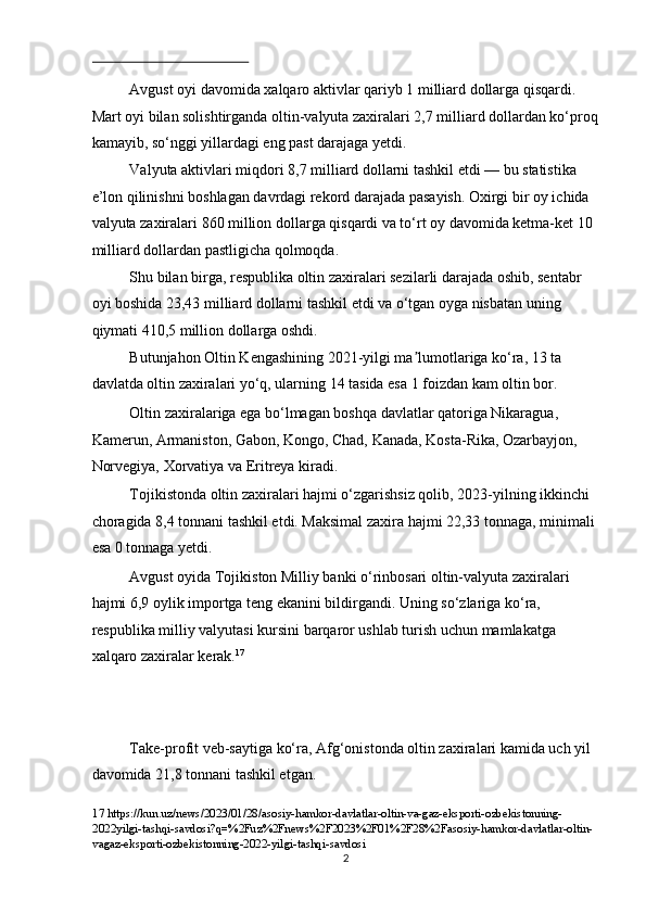  
Avgust oyi davomida xalqaro aktivlar qariyb 1 milliard dollarga qisqardi. 
Mart oyi bilan solishtirganda oltin-valyuta zaxiralari 2,7 milliard dollardan ko‘proq
kamayib, so‘nggi yillardagi eng past darajaga yetdi. 
Valyuta aktivlari miqdori 8,7 milliard dollarni tashkil etdi — bu statistika 
e’lon qilinishni boshlagan davrdagi rekord darajada pasayish. Oxirgi bir oy ichida 
valyuta zaxiralari 860 million dollarga qisqardi va to‘rt oy davomida ketma-ket 10 
milliard dollardan pastligicha qolmoqda. 
Shu bilan birga, respublika oltin zaxiralari sezilarli darajada oshib, sentabr 
oyi boshida 23,43 milliard dollarni tashkil etdi va o‘tgan oyga nisbatan uning 
qiymati 410,5 million dollarga oshdi. 
Butunjahon Oltin Kengashining 2021-yilgi ma lumotlariga ko‘ra, 13 ta ʼ
davlatda   oltin zaxiralari yo‘q, ularning 14 tasida esa 1 foizdan kam oltin bor. 
Oltin zaxiralariga ega bo‘lmagan boshqa davlatlar qatoriga Nikaragua, 
Kamerun, Armaniston, Gabon, Kongo, Chad, Kanada, Kosta-Rika, Ozarbayjon, 
Norvegiya, Xorvatiya va Eritreya kiradi. 
Tojikistonda oltin zaxiralari hajmi o‘zgarishsiz qolib, 2023-yilning ikkinchi 
choragida 8,4 tonnani tashkil etdi. Maksimal zaxira hajmi 22,33   tonnaga, minimali 
esa 0 tonnaga yetdi. 
Avgust oyida Tojikiston Milliy banki o‘rinbosari oltin-valyuta zaxiralari 
hajmi 6,9 oylik importga teng ekanini bildirgandi. Uning so‘zlariga ko‘ra, 
respublika milliy valyutasi kursini barqaror ushlab turish uchun mamlakatga 
xalqaro zaxiralar kerak. 17
 
 
 
Take-profit veb-saytiga ko‘ra, Afg‘onistonda oltin zaxiralari kamida uch yil 
davomida 21,8 tonnani tashkil etgan. 
17  https://kun.uz/news/2023/01/28/asosiy-hamkor-davlatlar-oltin-va-gaz-eksporti-ozbekistonning-
2022yilgi-tashqi-savdosi?q=%2Fuz%2Fnews%2F2023%2F01%2F28%2Fasosiy-hamkor-davlatlar-oltin-
vagaz-eksporti-ozbekistonning-2022-yilgi-tashqi-savdosi 
  2 