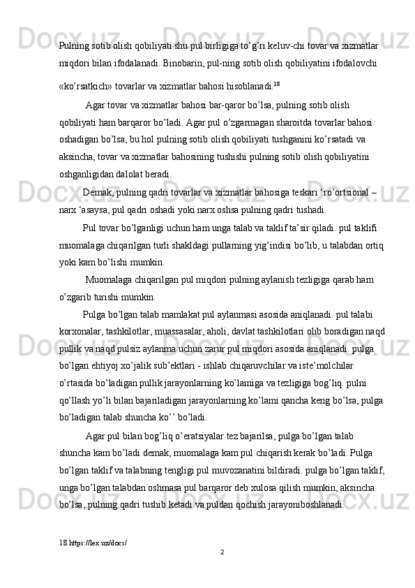 Pulning sotib olish qobiliyati shu pul birligiga to’g’ri keluv-chi tovar va xizmatlar 
miqdori bilan ifodalanadi. Binobarin, pul-ning sotib olish qobiliyatini ifodalovchi 
«ko’rsatkich» tovarlar va xizmatlar bahosi hisoblanadi. 18
 
 Agar tovar va xizmatlar bahosi bar-qaror bo’lsa, pulning sotib olish 
qobiliyati ham barqaror bo’ladi. Agar pul o’zgarmagan sharoitda tovarlar bahosi 
oshadigan bo’lsa, bu hol pulning sotib olish qobiliyati tushganini ko’rsatadi va 
aksincha, tovar va xizmatlar bahosining tushishi pulning sotib olish qobiliyatini 
oshganligidan dalolat beradi. 
Demak, pulning qadri tovarlar va xizmatlar bahosiga teskari ‘ro’ortsional – 
narx ‘asaysa, pul qadri oshadi yoki narx oshsa pulning qadri tushadi.  
Pul tovar bo’lganligi uchun ham unga talab va taklif ta’sir qiladi. pul taklifi 
muomalaga chiqarilgan turli shakldagi pullarning yig’indisi bo’lib, u talabdan ortiq
yoki kam bo’lishi mumkin. 
 Muomalaga chiqarilgan pul miqdori pulning aylanish tezligiga qarab ham 
o’zgarib turishi mumkin.   
Pulga bo’lgan talab mamlakat pul aylanmasi asosida aniqlanadi. pul talabi 
korxonalar, tashkilotlar, muassasalar, aholi, davlat tashkilotlari olib boradigan naqd
pullik va naqd pulsiz aylanma uchun zarur pul miqdori asosida aniqlanadi. pulga 
bo’lgan ehtiyoj xo’jalik sub’ektlari - ishlab chiqaruvchilar va iste’molchilar 
o’rtasida bo’ladigan pullik jarayonlarning ko’lamiga va tezligiga bog’liq. pulni 
qo’llash yo’li bilan bajariladigan jarayonlarning ko’lami qancha keng bo’lsa, pulga
bo’ladigan talab shuncha ko’’ bo’ladi. 
 Agar pul bilan bog’liq o’eratsiyalar tez bajarilsa, pulga bo’lgan talab 
shuncha kam bo’ladi demak, muomalaga kam pul chiqarish kerak bo’ladi.   Pulga 
bo’lgan taklif va talabning tengligi pul muvozanatini bildiradi. pulga bo’lgan taklif,
unga bo’lgan talabdan oshmasa pul barqaror deb xulosa qilish mumkin, aksincha 
bo’lsa, pulning qadri tushib ketadi va puldan qochish jarayoniboshlanadi. 
18  https://lex.uz/docs/ 
  2 