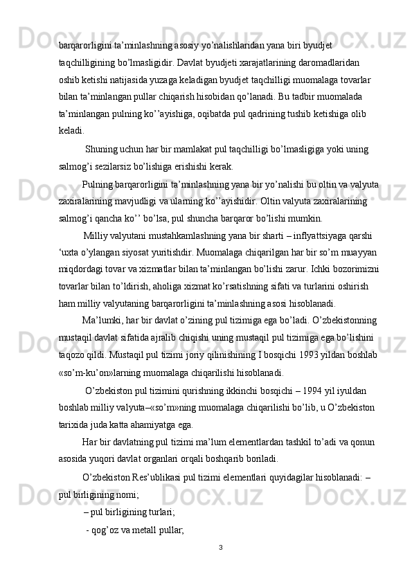 barqarorligini ta’minlashning asosiy yo’nalishlaridan yana biri byudjet 
taqchilligining bo’lmasligidir. Davlat byudjeti xarajatlarining daromadlaridan 
oshib ketishi natijasida yuzaga keladigan byudjet taqchilligi muomalaga tovarlar 
bilan ta’minlangan pullar chiqarish hisobidan qo’lanadi. Bu tadbir muomalada 
ta’minlangan pulning ko’’ayishiga, oqibatda pul qadrining tushib ketishiga olib 
keladi. 
 Shuning uchun har bir mamlakat pul taqchilligi bo’lmasligiga yoki uning 
salmog’i sezilarsiz bo’lishiga erishishi kerak. 
Pulning barqarorligini ta’minlashning yana bir yo’nalishi bu oltin va valyuta 
zaxiralarining mavjudligi va ularning ko’’ayishidir. Oltin valyuta zaxiralarining 
salmog’i qancha ko’’ bo’lsa, pul shuncha barqaror bo’lishi mumkin.  
Milliy valyutani mustahkamlashning yana bir sharti – inflyattsiyaga qarshi 
‘uxta o’ylangan siyosat yuritishdir. Muomalaga chiqarilgan har bir so’m muayyan 
miqdordagi tovar va xizmatlar bilan ta’minlangan bo’lishi zarur. Ichki bozorimizni 
tovarlar bilan to’ldirish, aholiga xizmat ko’rsatishning sifati va turlarini oshirish 
ham milliy valyutaning barqarorligini ta’minlashning asosi hisoblanadi. 
Ma’lumki, har bir davlat o’zining pul tizimiga ega bo’ladi. O’zbekistonning 
mustaqil davlat sifatida ajralib chiqishi uning mustaqil pul tizimiga ega bo’lishini 
taqozo qildi. Mustaqil pul tizimi joriy qilinishining I bosqichi 1993 yildan boshlab 
«so’m-ku’on»larning muomalaga chiqarilishi hisoblanadi. 
 O’zbekiston pul tizimini qurishning ikkinchi bosqichi – 1994 yil iyuldan 
boshlab milliy valyuta–«so’m»ning muomalaga chiqarilishi bo’lib, u O’zbekiston 
tarixida juda katta ahamiyatga ega. 
Har bir davlatning pul tizimi ma’lum elementlardan tashkil to’adi va qonun 
asosida yuqori davlat organlari orqali boshqarib boriladi. 
O’zbekiston Res’ublikasi pul tizimi elementlari quyidagilar hisoblanadi: – 
pul birligining nomi; 
– pul birligining turlari; 
 - qog’oz va metall pullar; 
  3