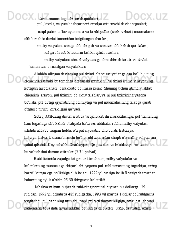  – ularni muomalaga chiqarish qoidalari;  
– pul, kredit, valyuta boshqaruvini amalga oshiruvchi davlat organlari; 
 – naqd pulsiz to’lov aylanmasi va kredit pullar (chek, veksel) muomalasini 
olib borishda davlat tomonidan belgilangan shartlar;  
– milliy valyutani chetga olib chiqish va chetdan olib kelish qoi-dalari;  
– xalqaro hisob-kitoblarni tashkil qilish asoslari; 
– milliy valyutani chet el valyutasiga almashtirish tartibi va davlat 
tomonidan o’rnatilgan valyuta kursi.  
Alohida olingan davlatning pul tizimi o’z xususiyatlariga ega bo’lib, uning 
elementlari u yoki bu tomonga o’zgarishi mumkin. Pul tizimi ijtimoiy hayotning 
ko’zgusi hisoblanadi, desak xato bo’lmasa kerak. Shuning uchun ijtimoiy ishlab 
chiqarish jarayoni pul tizimini ob’ektiv talablar, ya’ni pul tizimining yagona 
bo’lishi, pul birligi qiymatining doimiyligi va pul muomalasining talabga qarab 
o’zgarib turishi kerakligini qo’yadi. 
Sobiq SSSRning davlat sifatida tarqalib ketishi markazlashgan pul tizimining
ham tugashiga olib keladi. Natijada ba’zi res’ublikalar rublni milliy valyutasi 
sifatida ishlatib turgani holda, o’z pul siyosatini olib bordi. Estoniya, 
Latviya, Litva, Ukraina birinchi bo’lib rubl zonasidan chiqib o’z milliy valyutasini 
qabul qilishdi. Keyinchalik, Ozarbayjon, Qirg’iziston va Moldaviya res’ublikalari 
bu yo’nalishni davom ettirdilar.(2.3.1-jadval) 
Rubl tizimida vujudga kelgan tartibsizliklar, milliy valyutalar va 
ku’onlarning muomalaga chiqarilishi, yagona pul–rubl zonasining tugashiga, uning
har xil kursga ega bo’lishiga olib keladi.   1992 yil oxiriga kelib Rossiyada tovarlar 
bahosining oylik o’sishi 25-30 foizgacha ko’tarildi. 
 Moskva valyuta birjasida rubl-ning nominal qiymati bir dollarga 125 
rubldan, 1992 yil dekabrda 485 rublgacha, 1993 yil martda 1 dollar 660rublgacha 
tenglashdi. pul qadrining tushishi, naqd pul yetishmovchiligiga, oxiri esa ish xaqi, 
nafaqalarni to’lashda qiyinchiliklar bo’lishiga olib keldi. SSSR davridagi oxirgi 
  3 