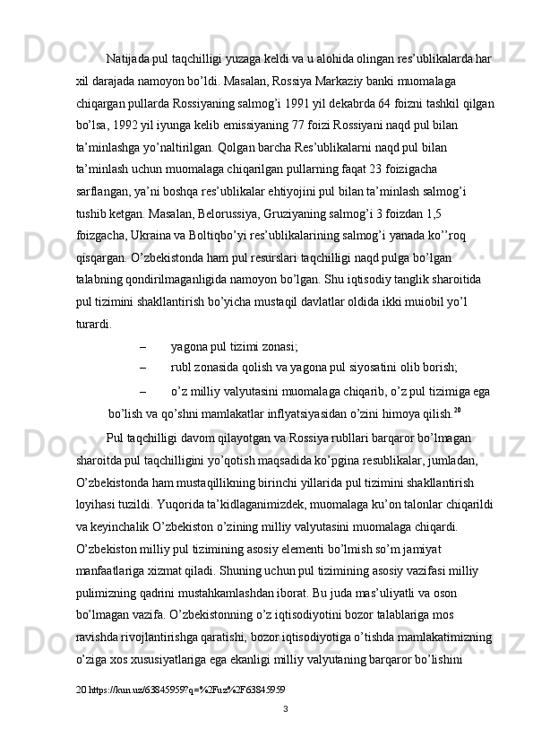 Natijada pul taqchilligi yuzaga keldi va u alohida olingan res’ublikalarda har 
xil darajada namoyon bo’ldi. Masalan, Rossiya Markaziy banki muomalaga 
chiqargan pullarda Rossiyaning salmog’i 1991 yil dekabrda 64 foizni tashkil qilgan
bo’lsa, 1992 yil iyunga kelib emissiyaning 77 foizi Rossiyani naqd pul bilan 
ta’minlashga yo’naltirilgan. Qolgan barcha Res’ublikalarni naqd pul bilan 
ta’minlash uchun muomalaga chiqarilgan pullarning faqat 23 foizigacha 
sarflangan, ya’ni boshqa res’ublikalar ehtiyojini pul bilan ta’minlash salmog’i 
tushib ketgan. Masalan, Belorussiya, Gruziyaning salmog’i 3 foizdan 1,5 
foizgacha, Ukraina va Boltiqbo’yi res’ublikalarining salmog’i yanada ko’’roq 
qisqargan. O’zbekistonda ham pul resurslari taqchilligi naqd pulga bo’lgan 
talabning qondirilmaganligida namoyon bo’lgan. Shu iqtisodiy tanglik sharoitida 
pul tizimini shakllantirish bo’yicha mustaqil davlatlar oldida ikki muiobil yo’l 
turardi. 
– yagona pul tizimi zonasi; 
– rubl zonasida qolish va yagona pul siyosatini olib borish;  
– o’z milliy valyutasini muomalaga chiqarib, o’z pul tizimiga ega 
bo’lish va qo’shni mamlakatlar inflyatsiyasidan o’zini himoya qilish. 20
 
Pul taqchilligi davom qilayotgan va Rossiya rubllari barqaror bo’lmagan 
sharoitda pul taqchilligini yo’qotish maqsadida ko’pgina resublikalar, jumladan, 
O’zbekistonda ham mustaqillikning birinchi yillarida pul tizimini shakllantirish 
loyihasi tuzildi. Yuqorida ta’kidlaganimizdek, muomalaga ku’on talonlar chiqarildi
va keyinchalik O’zbekiston o’zining milliy valyutasini muomalaga chiqardi.  
O’zbekiston milliy pul tizimining asosiy elementi bo’lmish so’m jamiyat 
manfaatlariga xizmat qiladi. Shuning uchun pul tizimining asosiy vazifasi milliy 
pulimizning qadrini mustahkamlashdan iborat. Bu juda mas’uliyatli va oson 
bo’lmagan vazifa. O’zbekistonning o’z iqtisodiyotini bozor talablariga mos 
ravishda rivojlantirishga qaratishi, bozor iqtisodiyotiga o’tishda mamlakatimizning 
o’ziga xos xususiyatlariga ega ekanligi milliy valyutaning barqaror bo’lishini 
20  https://kun.uz/63845959?q=%2Fuz%2F63845959 
  3 