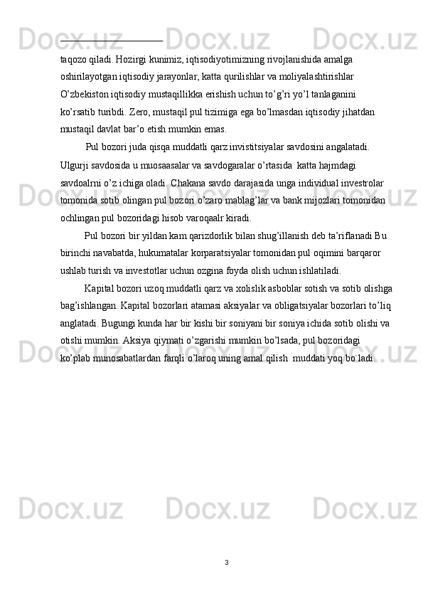  
taqozo qiladi.   Hozirgi kunimiz, iqtisodiyotimizning rivojlanishida amalga 
oshirilayotgan iqtisodiy jarayonlar, katta qurilishlar va moliyalashtirishlar 
O’zbekiston iqtisodiy mustaqillikka erishish uchun to’g’ri yo’l tanlaganini 
ko’rsatib turibdi. Zero, mustaqil pul tizimiga ega bo’lmasdan iqtisodiy jihatdan 
mustaqil davlat bar’o etish mumkin emas. 
Pul bozori juda qisqa muddatli qarz invistitsiyalar savdosini angalatadi. 
Ulgurji savdosida u muosaasalar va savdogaralar o’rtasida  katta hajmdagi 
savdoalrni o’z ichiga oladi. Chakana savdo darajasida unga individual investrolar 
tomonida sotib olingan pul bozori o’zaro mablag’lar va bank mijozlari tomonidan 
ochlingan pul bozoridagi hisob varoqaalr kiradi. 
Pul bozori bir yildan kam qarizdorlik bilan shug’illanish deb ta’riflanadi Bu 
birinchi navabatda, hukumatalar korparatsiyalar tomonidan pul oqimini barqaror 
ushlab turish va investotlar uchun ozgina foyda olish uchun ishlatiladi. 
Kapital bozori uzoq muddatli qarz va xolislik asboblar sotish va sotib olishga
bag’ishlangan. Kapital bozorlari atamasi aksiyalar va obligatsiyalar bozorlari to’liq
anglatadi. Bugungi kunda har bir kishi bir soniyani bir soniya ichida sotib olishi va 
otishi mumkin. Aksiya qiymati o’zgarishi mumkin bo’lsada, pul bozoridagi 
ko’plab munosabatlardan farqli o’laroq uning amal qilish  muddati yoq bo`ladi. 
 
 
 
 
 
 
 
 
  3 