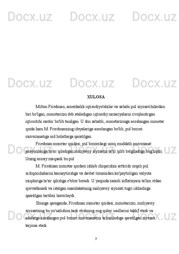 XULOSA 
Milton Friedman, amerikalik iqtisodiyotshilar va sababi pul siyosatchilardan 
biri bo'lgan, monetarizm deb ataladigan iqtisodiy nazariyalarni rivojlantirgan 
iqtisodchi sardor bo'lib tanilgan. U shu sababli, monetarizmga asoslangan monetar 
qoida ham M. Friedmanning ideyalariga asoslangan bo'lib, pul bozori 
muvozanatiga oid holatlarga qaratilgan. 
Friedman monetar qoidasi, pul bozoridagi uzoq muddatli muvozanat 
jarayonlariga ta'sir qiladigan moliyaviy siyosatni ta'til qilib belgilashga bog'liqdir. 
Uning asosiy maqsadi bu pul 
M. Friedman monetar qoidasi ishlab chiqarishni arttirish orqali pul 
sichqonchalarini kamaytirishga va davlat tomonidan ko'paytirilgan valyuta 
miqdoriga ta'sir qilishga e'tibor beradi. U yaqinda zararli inflatsiyani ta'lim etdan 
quvvatlanadi va istalgan mamlakatning moliyaviy siyosati tugri ishlashiga 
qaratilgan tartibni tasvirlaydi. 
Shunga qaraganda, Friedman monetar qoidasi, monetarizm, moliyaviy 
siyosatning bu yo'nalishini tark etishning eng qulay usullarini taklif etadi va 
adolatga asoslangan pul bozori muvozanatini ta'minlashga qaratilgan siyosati 
tarjima etadi. 
  3