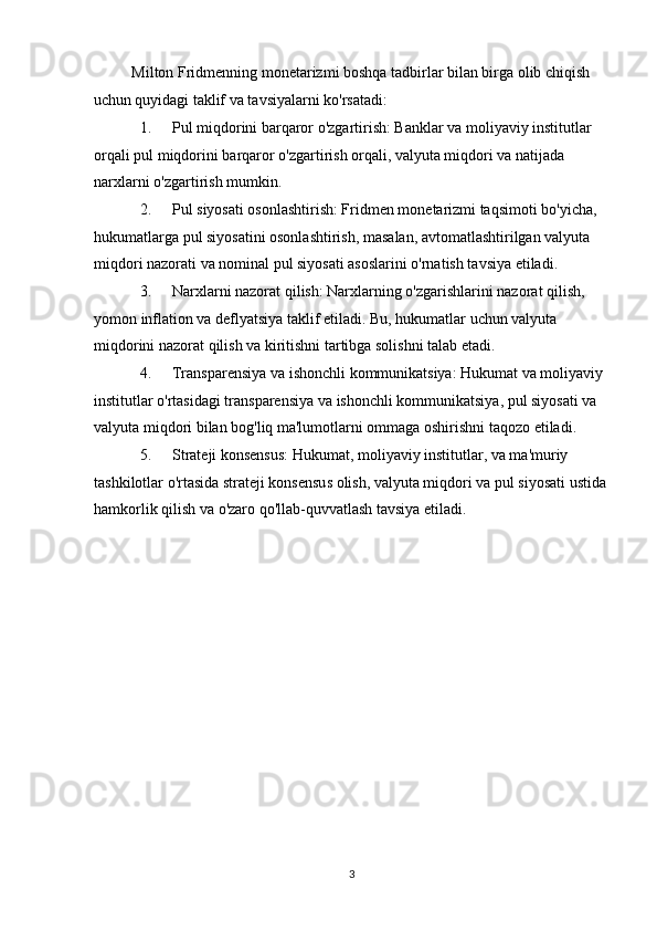 Milton Fridmenning monetarizmi boshqa tadbirlar bilan birga olib chiqish 
uchun quyidagi taklif va tavsiyalarni ko'rsatadi: 
1. Pul miqdorini barqaror o'zgartirish: Banklar va moliyaviy institutlar 
orqali pul miqdorini barqaror o'zgartirish orqali, valyuta miqdori va natijada 
narxlarni o'zgartirish mumkin. 
2. Pul siyosati osonlashtirish: Fridmen monetarizmi taqsimoti bo'yicha, 
hukumatlarga pul siyosatini osonlashtirish, masalan, avtomatlashtirilgan valyuta 
miqdori nazorati va nominal pul siyosati asoslarini o'rnatish tavsiya etiladi. 
3. Narxlarni nazorat qilish: Narxlarning o'zgarishlarini nazorat qilish, 
yomon inflation va deflyatsiya taklif etiladi. Bu, hukumatlar uchun valyuta 
miqdorini nazorat qilish va kiritishni tartibga solishni talab etadi. 
4. Transparensiya va ishonchli kommunikatsiya: Hukumat va moliyaviy 
institutlar o'rtasidagi transparensiya va ishonchli kommunikatsiya, pul siyosati va 
valyuta miqdori bilan bog'liq ma'lumotlarni ommaga oshirishni taqozo etiladi. 
5. Strateji konsensus: Hukumat, moliyaviy institutlar, va ma'muriy 
tashkilotlar o'rtasida strateji konsensus olish, valyuta miqdori va pul siyosati ustida 
hamkorlik qilish va o'zaro qo'llab-quvvatlash tavsiya etiladi. 
 
 
 
 
 
 
 
 
 
 
 
 
  3 