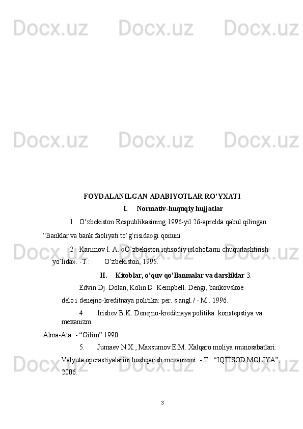  
 
 
 
 
 
 
 
 
 
 
 
 
FOYDALANILGAN ADABIYOTLAR RO’YXATI 
I.   Normativ-huquqiy hujjatlar 
1. O‘zbekiston Respublikasining 1996-yil 26-aprelda qabul qilingan 
“Banklar va bank faoliyati to‘g‘risida»gi qonuni 
2. Karimov I. A. «O’zbekiston iqtisodiy islohotlarni chuqurlashtirish 
yo’lida». -T.:        O’zbekiston, 1995. 
II.   Kitoblar, o’quv qo’llanmalar va darsliklar  3.
Edvin Dj. Dolan, Kolin D. Kempbell. Dengi, bankovskoe  
delo i denejno-kreditnaya politika: per. s angl./ -  М ..  1996. 
4. Irishev B.K. Denejno-kreditnaya politika: konstepstiya va 
mexanizm. 
Alma-Ata: - “Gilim” 1990. 
5. Jumaev N.X., Maxsumov E.M. Xalqaro moliya munosabatlari: 
Valyuta operastiyalarini boshqarish mexanizmi. - Т.: “IQTISOD MOLIYA”,
2006. 
  3 