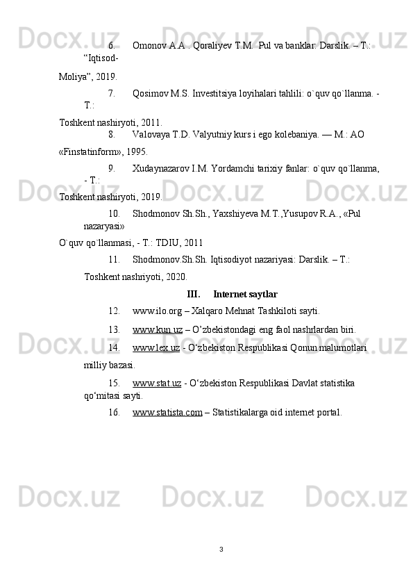 6. Omonov A.A . Qoraliyev T.M.  Pul va banklar: Darslik. – T.: 
“Iqtisod-
Moliya”, 2019.  
7. Qosimov M.S. Investitsiya loyihalari tahlili: o`quv qo`llanma. - 
T.: 
Toshkent nashiryoti, 2011. 
8. Valovaya T.D. Valyutniy kurs i ego kolebaniya. —  М .: AO 
«Finstatinform», 1995. 
9. Xudaynazarov I.M. Yordamchi tarixiy fanlar: o`quv qo`llanma, 
- T.: 
Toshkent nashiryoti, 2019. 
10. Shodmonov Sh.Sh., Yaxshiyeva M.T.,Yusupov R.A., «Pul 
nazaryasi» 
O`quv qo`llanmasi, - T.: TDIU, 2011 
11. Shodmonov.Sh.Sh. Iqtisodiyot nazariyasi: Darslik. – T.: 
Toshkent nashriyoti, 2020. 
III.   Internet saytlar 
12. www.ilo.org – Xalqaro Mehnat Tashkiloti sayti. 
13. www.kun.uz      – O’zbekistondagi eng faol nashrlardan biri. 
14. www.lex.uz      - O‘zbekiston Respublikasi Qonun malumotlari 
milliy bazasi.  
15. www.stat.uz      - O‘zbekiston Respublikasi Davlat statistika 
qo‘mitasi sayti. 
16. www.statista.com      – Statistikalarga oid internet portal. 
 
  3 