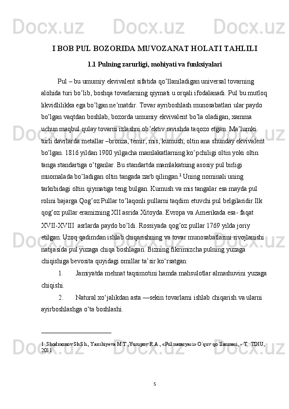  
I BOB PUL BOZORIDA MUVOZANAT HOLATI TAHLILI 
1.1   Pulning zarurligi, mohiyati va funksiyalari 
Pul – bu umumiy ekvivalent sifatida qo llaniladigan universal tovarning ʼ
alohida turi bo lib, boshqa tovarlarning qiymati u orqali ifodalanadi. Pul bu mutloq	
ʼ
likvidlilikka ega bo lgan ne matdir. Tovar ayriboshlash munosabatlari ular paydo 	
ʼ ʼ
bo lgan vaqtdan boshlab, bozorda umumiy ekvivalent bo la oladigan, xamma 	
ʼ ʼ
uchun maqbul qulay tovarni izlashni ob ektiv ravishda taqozo etgan. Ma lumki 	
ʼ ʼ
turli davrlarda metallar –bronza, temir, mis, kumush, oltin ana shunday ekvivalent 
bo lgan.	
ʼ   1816 yildan 1900 yilgacha mamlakatlarning ko’pchiligi oltin yoki oltin 
tanga standartiga o’tganlar. Bu standartda mamlakatning asosiy pul birligi 
muomalada bo’ladigan oltin tangada zarb qilingan. 1
 Uning nominali uning 
tarkibidagi oltin qiymatiga teng bulgan. Kumush va mis tangalar esa mayda pul 
rolini bajarga.Qog oz Pullar to laqonli pullarni taqdim etuvchi pul belgilaridir.Ilk 	
ʼ ʼ
qog oz pullar eramizning XII asrida Xitoyda. Evropa va 	
ʼ А merikada esa- faqat 
XVII-XVIII  asrlarda paydo bo ldi. Rossiyada qog oz pullar 1769 yilda joriy 	
ʼ ʼ
etilgan.   Uzoq qadimdan ishlab chiqarishning va tovar munosabatlarini rivojlanishi 
natijasida pul yuzaga chiqa boshlagan. Bizning fikrimizcha pulning yuzaga 
chiqishiga bevosita quyidagi omillar ta’sir ko‘rsatgan: 
1. Jamiyatda mehnat taqsimotini hamda mahsulotlar almashuvini yuzaga
chiqishi. 
2. Natural xo‘jalikdan asta —sekin tovarlarni ishlab chiqarish va ularni 
ayirboshlashga o‘ta boshlashi. 
 
1  Shodmonov Sh.Sh., Yaxshiyeva M.T.,Yusupov R.A., «Pul nazaryasi» O`quv qo`llanmasi, - T.: TDIU, 
2011 
 
  5 