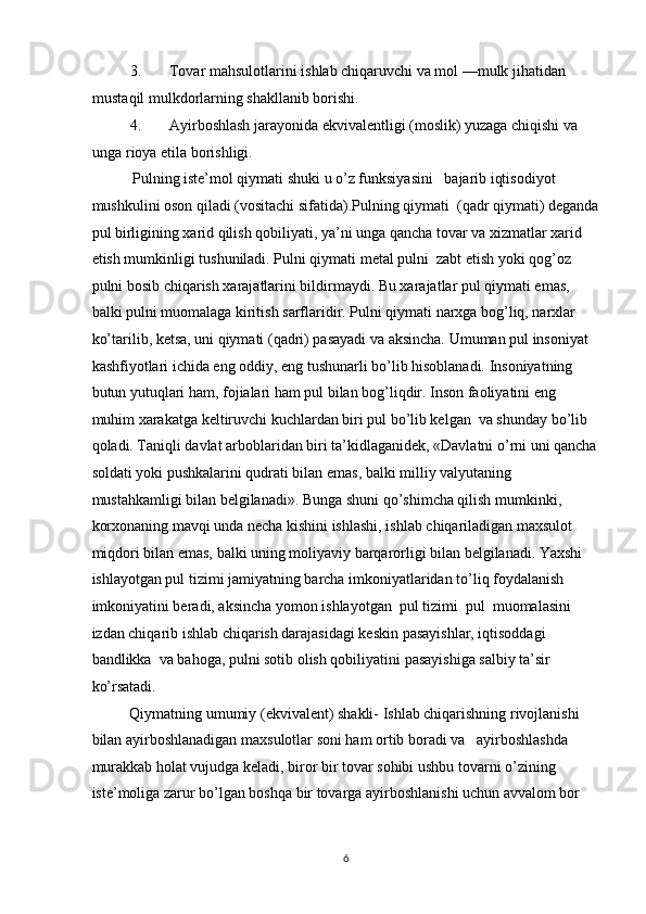 3. Tovar mahsulotlarini ishlab chiqaruvchi va mol —mulk jihatidan 
mustaqil mulkdorlarning shakllanib borishi. 
4. Ayirboshlash jarayonida ekvivalentligi (moslik) yuzaga chiqishi va 
unga rioya etila borishligi. 
  Pulning iste’mol qiymati shuki u o’z funksiyasini   bajarib iqtisodiyot 
mushkulini oson qiladi (vositachi sifatida).Pulning qiymati  (qadr qiymati) deganda
pul birligining xarid qilish qobiliyati, ya’ni unga qancha tovar va xizmatlar xarid 
etish mumkinligi tushuniladi. Pulni qiymati metal pulni  zabt etish yoki qog’oz 
pulni bosib chiqarish xarajatlarini bildirmaydi. Bu xarajatlar pul qiymati emas, 
balki pulni muomalaga kiritish sarflaridir. Pulni qiymati narxga bog’liq, narxlar 
ko’tarilib, ketsa, uni qiymati (qadri) pasayadi va aksincha. Umuman pul insoniyat 
kashfiyotlari ichida eng oddiy, eng tushunarli bo’lib hisoblanadi. Insoniyatning 
butun yutuqlari ham, fojialari ham pul bilan bog’liqdir. Inson faoliyatini eng 
muhim xarakatga keltiruvchi kuchlardan biri pul bo’lib kelgan  va shunday bo’lib 
qoladi. Taniqli davlat arboblaridan biri ta’kidlaganidek, «Davlatni o’rni uni qancha
soldati yoki pushkalarini qudrati bilan emas, balki milliy valyutaning 
mustahkamligi bilan belgilanadi». Bunga shuni qo’shimcha qilish mumkinki, 
korxonaning mavqi unda necha kishini ishlashi, ishlab chiqariladigan maxsulot 
miqdori bilan emas, balki uning moliyaviy barqarorligi bilan belgilanadi. Yaxshi 
ishlayotgan pul tizimi jamiyatning barcha imkoniyatlaridan to’liq foydalanish 
imkoniyatini beradi, aksincha yomon ishlayotgan  pul tizimi  pul  muomalasini 
izdan chiqarib ishlab chiqarish darajasidagi keskin pasayishlar, iqtisoddagi 
bandlikka  va bahoga, pulni sotib olish qobiliyatini pasayishiga salbiy ta’sir 
ko’rsatadi. 
Qiymatning umumiy (ekvivalent) shakli- Ishlab chiqarishning rivojlanishi 
bilan ayirboshlanadigan maxsulotlar soni ham ortib boradi va   ayirboshlashda 
murakkab holat vujudga keladi, biror bir tovar sohibi ushbu tovarni o’zining 
iste’moliga zarur bo’lgan boshqa bir tovarga ayirboshlanishi uchun avvalom bor 
  6 